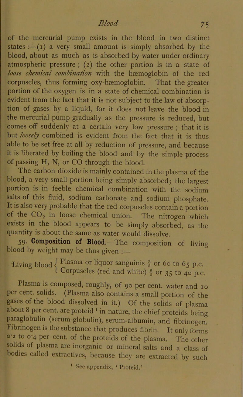 of the mercurial pump exists in the blood in two distinct states :—(i) a very small amount is simply absorbed by the blood, about as much as is absorbed by water under ordinary atmospheric pressure; (2) the other portion is in a state of loose chemical combination with the haemoglobin of the red corpuscles, thus forming oxy-haemoglobin. That the greater portion of the oxygen is in a state of chemical combination is evident from the fact that it is not subject to the law of absorp- tion of gases by a liquid, for it does not leave the blood in the mercurial pump gradually as the pressure is reduced, but comes off suddenly at a certain very low pressure ; that it is but loosely combined is evident from the fact that it is thus able to be set free at all by reduction of pressure, and because it is liberated by boiling the blood and by the simple process of passing H, N, or CO through the blood. The carbon dioxide is mainly contained in the plasma of the blood, a very small portion being simply absorbed; the largest portion is in feeble chemical combination with the sodium salts of this fluid, sodium carbonate ancj sodium phosphate. It is also very probable that the red corpuscles contain a portion of the C02 in loose chemical union. The nitrogen which exists in the blood appears to be simply absorbed, as the quantity is about the same as water would dissolve. 59. Composition of Blood.—The composition of living blood by weight may be thus given :— Living blood / Plasma or Hquor sanguinis £ or 60 to 65 p.c. I Corpuscles (red and white) £ or 35 to 40 p.c. Plasma is composed, roughly, of 90 per cent, water and 10 per cent, solids. (Plasma also contains a small portion of the gases of the blood dissolved in it.) Of the solids of plasma about 8 per cent, are proteid 1 in nature, the chief proteids being paraglobulin (serum-globulin), serum-albumin, and fibrinogen, fibrinogen is the substance that produces fibrin. It only forms 0-2 to 0-4 per cent, of the proteids of the plasma. The other solids of plasma are inorganic or mineral salts and a class of bodies called extractives, because they are extracted by such 1 See appendix, ‘ Proteid.’