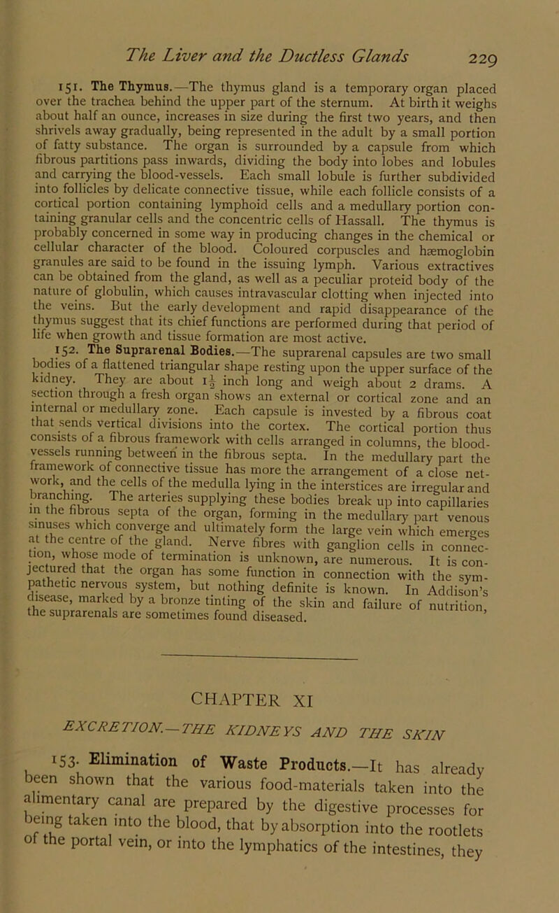 151. The Thymus.—The thymus gland is a temporary organ placed over the trachea behind the upper part of the sternum. At birth it weighs about half an ounce, increases in size during the first two years, and then shrivels away gradually, being represented in the adult by a small portion of fatty substance. The organ is surrounded by a capsule from which fibrous partitions pass inwards, dividing the body into lobes and lobules and carrying the blood-vessels. Each small lobule is further subdivided into follicles by delicate connective tissue, while each follicle consists of a cortical portion containing lymphoid cells and a medullary portion con- taining granular cells and the concentric cells of Hassall. The thymus is probably concerned in some way in producing changes in the chemical or cellular character of the blood. Coloured corpuscles and haemoglobin granules are said to be found in the issuing lymph. Various extractives can be obtained from the gland, as well as a peculiar proteid body of the nature of globulin, which causes intravascular clotting when injected into the veins. But the early development and rapid disappearance of the thymus suggest that its chief functions are performed during that period of life when growth and tissue formation are most active. ?52- Tlle Suprarenal Bodies.—The suprarenal capsules are two small bodies of a flattened triangular shape resting upon the upper surface of the kidney. They are about ij inch long and weigh about 2 drams. A section through a fresh organ shows an external or cortical zone and an internal or medullary zone. Each capsule is invested by a fibrous coat that sends vertical divisions into the cortex. The cortical portion thus consists of a fibrous framework with cells arranged in columns, the blood- vessels running between' in the fibrous septa. In the medullary part the iramework of connective tissue has more the arrangement of a close net- work, and the cells of the medulla lying in the interstices are irregular and branching. The arteries supplying these bodies break up into capillaries in the fibrous septa of the organ, forming in the medullary part venous sinuses which converge and ultimately form the large vein which emerges at the centre of the gland. Nerve fibres with ganglion cells in connec- tion, whose mode of termination is unknown, are numerous. It is con- jectured that the organ has some function in connection with the sym- pathetic nervous system, but nothing definite is known. In Addison’s disease, marked by a bronze tinting of the skin and failure of nutrition the suprarenals are sometimes found diseased. CHAPTER XI excretion.—the kidneys and the skin 153. Elimination of Waste Products.—It has already been shown that the various food-materials taken into the alimentary canal are prepared by the digestive processes for icing taken into the blood, that by absorption into the rootlets of the portal vein, or into the lymphatics of the intestines, they