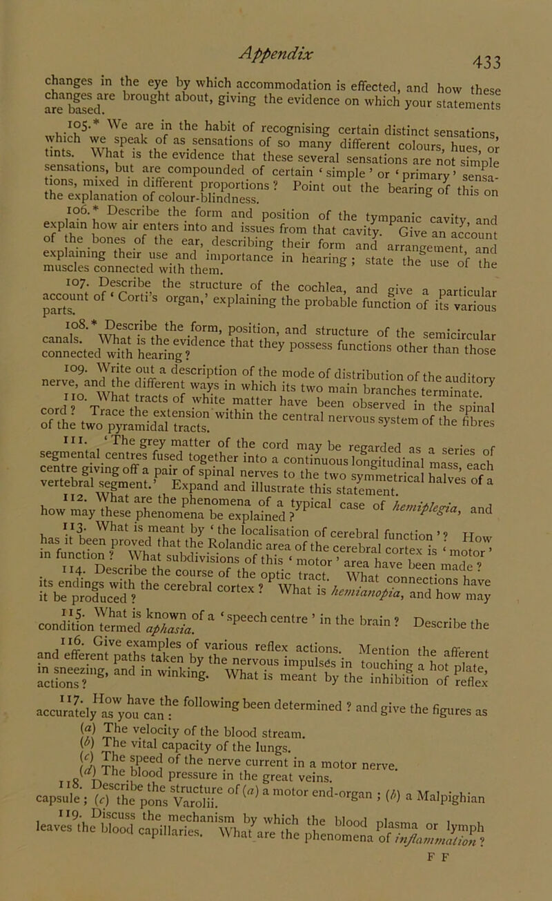 changes in the eye by which accommodation is effected, and how these are based6 S ‘ °Ut’ g‘ving the evic,ence on which your statements whVh5'* We ^ Vn the habi.1 °f rec°gn>sing certain distinct sensations which we speak of as sensations of so many different colours, hues or ints. W hat is the evidence that these several sensations are not simple sensations, but are compounded of certain ‘ simple ’ or ‘ primary ’ sensa ions, mixed in different proportions ? Point out the bearing of this on the explanation of colour-blindness. g tms on 106. * Describe the form and position of the tympanic cavity and exp am how air enters into and issues from that cavity. Give an account of he bones of the ear, describing their form and arrangement and explaining their use and importance in hearing; state the use of the muscles connected with them. s e ot tfte 107. Describe the structure of the cochlea, and give a particular account of Cord s organ,’ explaining the probable function of its various I,°8- \J?,elcr.lbe, the .f°rm* position, and structure of the semicircular P— than’those xo9. Write out a description of the mode of distribution of the auditorv nerve, and the different ways in which its two main branches terminate Y cnr °'t iraCtS°f -Vhite matter have been observed in the spfnal of the gSSSZSSim,hi ,he “”'ral ilS III. ‘The grey matter of the cord may be regarded as a series nf segmental centres fused together into a continuous longitudinal mass each centre giving off a pair of spinal nerves to the two symmetrica halves of a vertebra! segment.’ BxpHd and illustrate this statement “ ^ case °f ^ has C‘onrT“°?; ’ in function ? What subdivisions of this « motor ’ area ha 1 m°tor . 114. Describe the course of the optic tract WhaiS ^ ? its endings with the cerebral rnrtev »  Wh « • ‘, . c°nnectlons have it be produced ? What 15 and how may conditfoiMennecl ' SPe“h “« b™n' Scribe ,h. 116. Give examples of various reflex actions Mention the t accurately asyoucan^ l'°<>Wingb“”deten”ined ! *»>d™ Ihe figures as /m rJi*6 velocity the blood stream. , \ tG Vltal caPacity of the lungs. T)16 meeC! °f the nerve current in a motor nerve. ttR -n -J5 0<?d Pressure in the great veins. capsule i °f (“) 1 ■ « * Malpighian