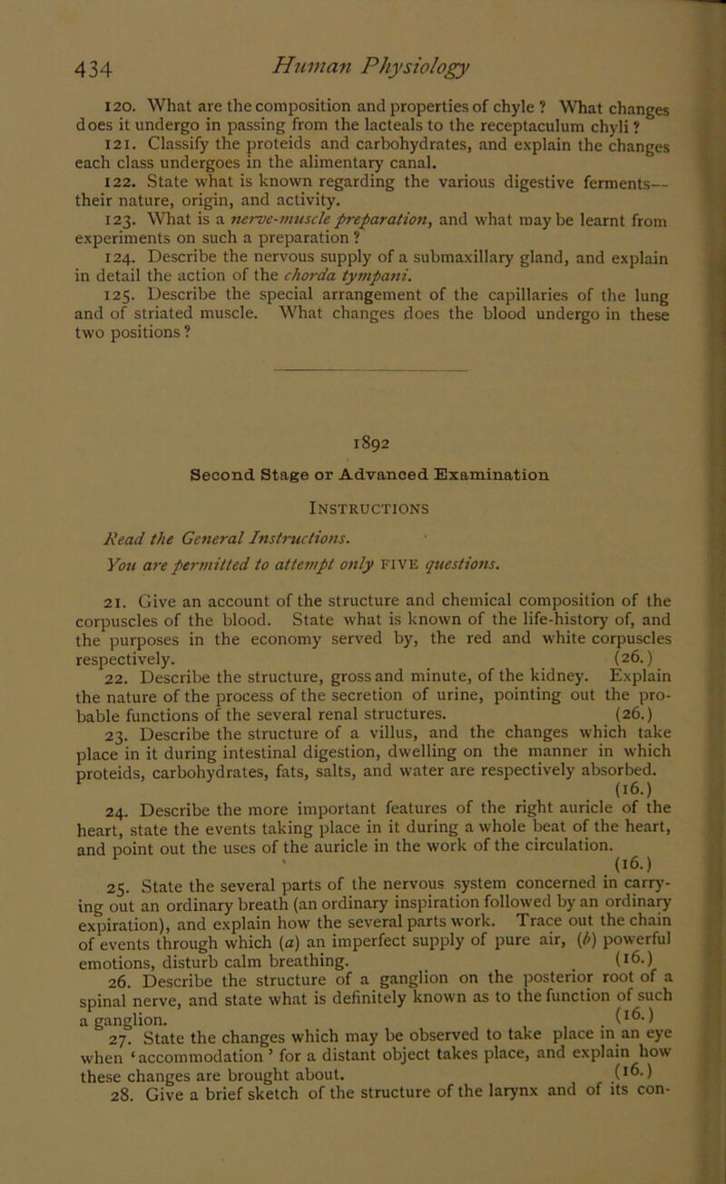 120. What are the composition and properties of chyle ? What changes does it undergo in passing from the lacteals to the receptaculum chyli ? 121. Classify the proteids and carbohydrates, and explain the changes each class undergoes in the alimentary canal. 122. State what is known regarding the various digestive ferments— their nature, origin, and activity. 123. What is a nerve-muscle preparation, and what maybe learnt from experiments on such a preparation ? 124. Describe the nervous supply of a submaxillary gland, and explain in detail the action of the chorda tympani. 125. Describe the special arrangement of the capillaries of the lung and of striated muscle. What changes does the blood undergo in these two positions ? 1892 Second Stage or Advanced Examination Instructions Read the General Instructions. You are permitted to attempt 07ily five questions. 21. Give an account of the structure and chemical composition of the corpuscles of the blood. State what is known of the life-history of, and the purposes in the economy served by, the red and white corpuscles respectively. (26.) 22. Describe the structure, gross and minute, of the kidney. Explain the nature of the process of the secretion of urine, pointing out the pro- bable functions of the several renal structures. (26.) 23. Describe the structure of a villus, and the changes which take place in it during intestinal digestion, dwelling on the manner in which proteids, carbohydrates, fats, salts, and water are respectively absorbed. 24. Describe the more important features of the right auricle of the heart, state the events taking place in it during a whole beat of the heart, and point out the uses of the auricle in the work of the circulation. (16.) 25. State the several parts of the nervous system concerned in carry- ing out an ordinary breath (an ordinary inspiration followed by an ordinary expiration), and explain how the several parts work. Trace out the chain of events through which (a) an imperfect supply of pure air, (/>) powerful emotions, disturb calm breathing. (!6.) 26. Describe the structure of a ganglion on the posterior root of a spinal nerve, and state what is definitely known as to the function of such a ganglion. . i1^-) 27. State the changes which may be observed to take place m an eye when ‘accommodation ’ for a distant object takes place, and explain how these changes are brought about. ) 28. Give a brief sketch of the structure of the larynx and of its con-