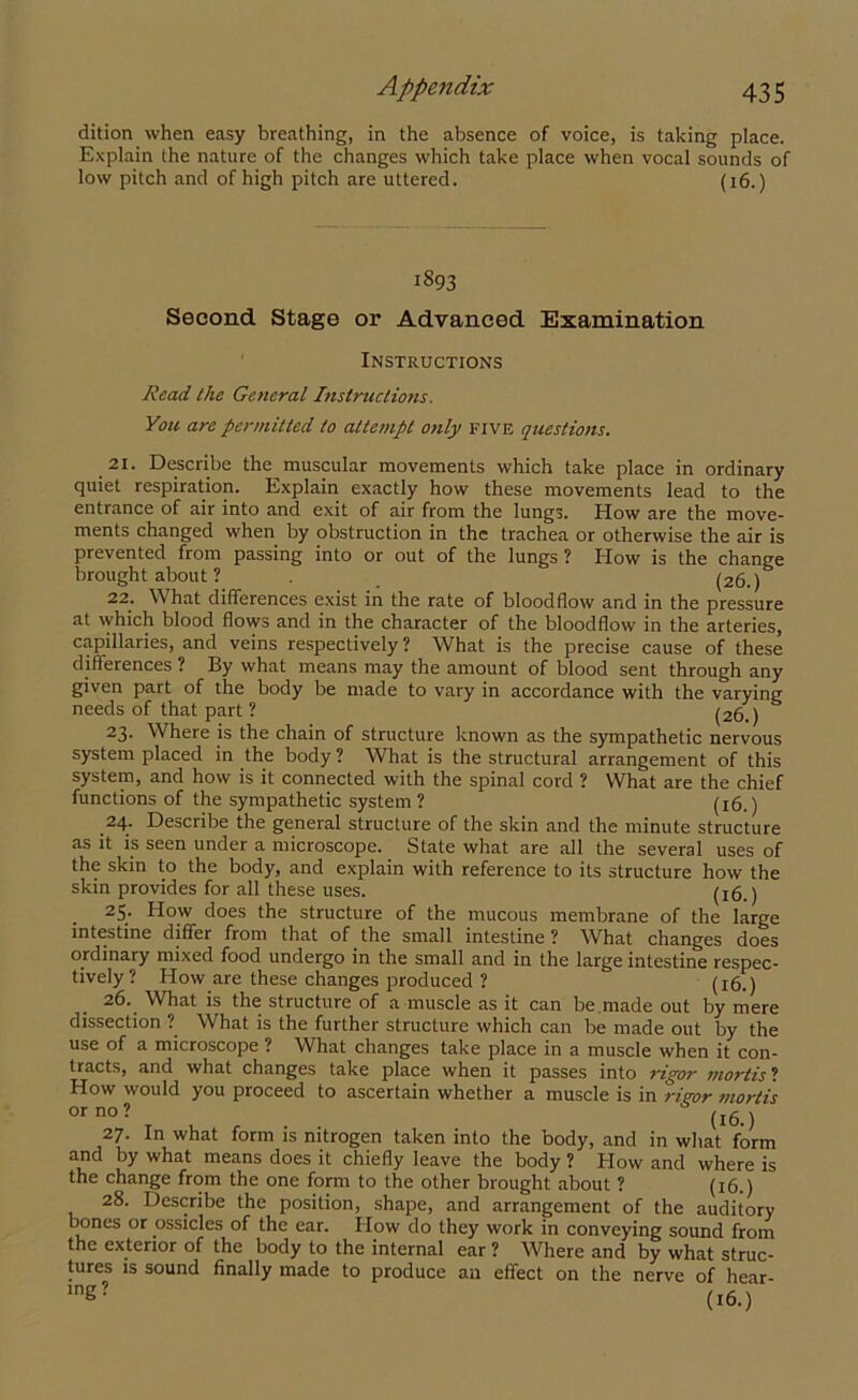 dition when easy breathing, in the absence of voice, is taking place. Explain the nature of the changes which take place when vocal sounds of low pitch and of high pitch are uttered. (16.) i893 Second Stage or Advanced Examination Instructions Read the General Instructions. You are permitted to attempt only five questions. 21. Describe the muscular movements which take place in ordinary quiet respiration. Explain exactly how these movements lead to the entrance of air into and exit of air from the lungs. How are the move- ments changed when by obstruction in the trachea or otherwise the air is prevented from passing into or out of the lungs ? How is the change brought about ? (26.) 22. What differences exist in the rate of bloodflow and in the pressure at which blood flows and in the character of the bloodflow in the arteries, capillaries, and veins respectively ? What is the precise cause of these differences ? By what means may the amount of blood sent through any given part of the body be made to vary in accordance with the varying needs of that part ? (26.) 23. Where is the chain of structure known as the sympathetic nervous system placed in the body ? What is the structural arrangement of this system, and how is it connected with the spinal cord ? What are the chief functions of the sympathetic system ? (16.) 24. Describe the general structure of the skin and the minute structure as it is seen under a microscope. State what are all the several uses of the skin to the body, and explain with reference to its structure how the skin provides for all these uses. (x6.) 25. How does the structure of the mucous membrane of the large intestine differ from that of the small intestine ? What changes does ordinary mixed food undergo in the small and in the large intestine respec- tively ? How are these changes produced ? (16.) 26. What is the structure of a muscle as it can be.made out by mere dissection ? What is the further structure which can be made out by the use of a microscope ? What changes take place in a muscle when it con- tracts, and what changes take place when it passes into rigor mortis ? How would you proceed to ascertain whether a muscle is in riaor mortis or no ? j 27. In what form is nitrogen taken into the body, and in what form and by what means does it chiefly leave the body ? How and where is the change from the one form to the other brought about ? (16.) 28. Describe the position, shape, and arrangement of the auditory bones or ossicles of the ear. How do they work in conveying sound from the exterior of the body to the internal ear ? Where and by what struc- tures is sound finally made to produce an effect on the nerve of hear- 1Dg? (16.)