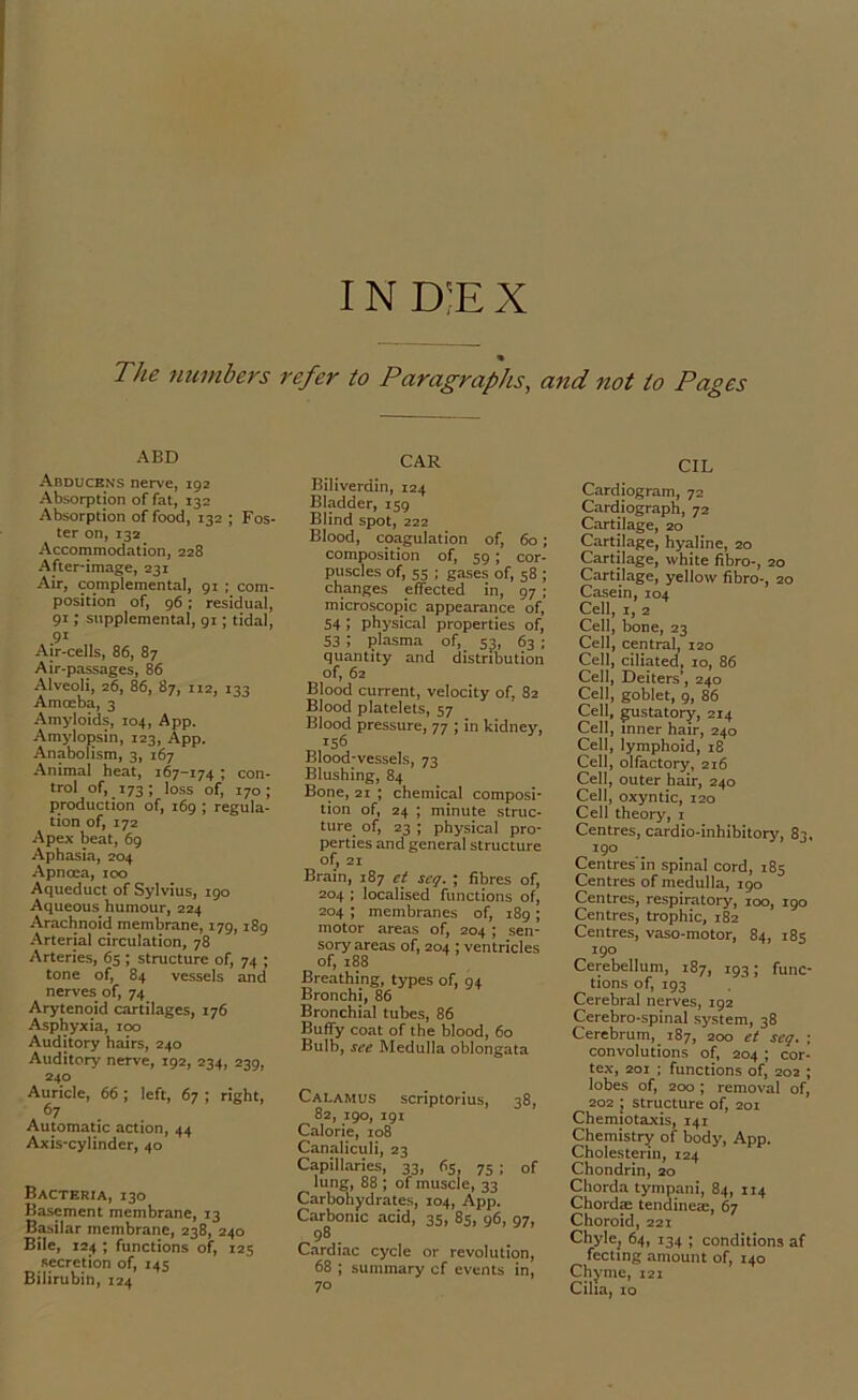 IN D;E X The numbers ABD Abducens nerve, 192 Absorption of fat, 132 Absorption of food, 132 ; Fos- ter on, 132 Accommodation, 228 After-image, 231 Air, complemental, 91 ; com- position of, 96 ; residual, 91; supplemental, 91; tidal, .91 Air-cells, 86, 87 Air-passages, 86 Alveoli, 26, 86, 87, 112, 133 Amoeba, 3 Amyloids, 104, App. Amylopsin, 123, App. Anabolism, 3, 167 Animal heat, 167-174 ; con- trol of, 173; loss of, 170; production of, 169 ; regula- tion of, 172 Apex beat, 69 Aphasia, 204 Apnoca, too Aqueduct of Sylvius, igo Aqueous humour, 224 Arachnoid membrane, 179,189 Arterial circulation, 78 Arteries, 65 ; structure of, 74 ; tone of, 84 vessels and nerves of, 74 Arytenoid cartilages, 176 Asphyxia, 100 Auditory hairs, 240 Auditory nerve, 192, 234, 239, 240 Auricle, 66; left, 67 ; right, Automatic action, 44 Axis-cylinder, 40 Bacteria, 130 Basement membrane, 13 Basilar membrane, 238, 240 Bile, 124 ; functions of, 125 secretion of, 145 Bilirubin, 124 refer to Paragraphs, and not to Pages CAR Biliverdin, 124 Bladder, 159 Blind spot, 222 Blood, coagulation of, 60; composition of, 59; cor- puscles of, 55 ; gases of, 58 ; changes effected in, 97 ; microscopic appearance of, 54 ; physical properties of, 53 i plasma of, 53, 63 ; quantity and distribution of, 62 Blood current, velocity of, 82 Blood platelets, 57 Blood pressure, 77 ; in kidney, 156 Blood-vessels, 73 Blushing, 84 Bone, 21 ; chemical composi- tion of, 24 ; minute struc- ture_ of, 23 ; physical pro- perties and general structure of, 21 Brain, 187 ct scq. ; fibres of, 204 ; localised functions of, 204 ; membranes of, 189 ; motor areas of, 204 ; sen- sory areas of, 204; ventricles of, 188 Breathing, types of, 94 Bronchi, 86 Bronchial tubes, 86 Buffy coat of the blood, 60 Bulb, see Medulla oblongata Calamus scriptorius, 38, 82, 190, 191 Calorie, 108 Canaliculi, 23 Capillaries, 33, 65, 75; of lung, 88 ; of muscle, 33 Carbohydrates, 104, App. Carbonic acid, 35, 85, 96, 97, 98 . Cardiac cycle or revolution, 68 ; summary cf events in, 70 CIL Cardiogram, 72 Cardiograph, 72 Cartilage, 20 Cartilage, hyaline, 20 Cartilage, white fibro-, 20 Cartilage, yellow fibro-, 20 Casein, 104 Cell, 1, 2 Cell, bone, 23 Cell, central, 120 Cell, ciliated, 10, 86 Cell, Deiters', 240 Cell, goblet, 9, 86 Cell, gustatory, 214 Cell, inner hair, 240 Cell, lymphoid, 18 Cell, olfactory, 216 Cell, outer hair, 240 Cell, oxyntic, 120 Cell theory, 1 Centres, cardio-inhibitory, 83, 190 Centres'in spinal cord, 185 Centres of medulla, 190 Centres, respiratory, 100, 190 Centres, trophic, 182 Centres, vaso-motor, 84, 185 190 Cerebellum, 187, 193; func- tions of, 193 Cerebral nerves, 192 Cerebro-spinal system, 38 Cerebrum, _ 187, 200 et scq. ; convolutions of, 204 ; cor- tex, 201 ; functions of, 202 ; lobes of, 200; removal of, 202 ; structure of, 201 Chemiotaxis, 141 Chemistry of body, App. Cholesterin, 124 Chondrin, 20 Chorda tympani, 84, 114 Chordae tendineae, 67 Choroid, 221 Chyle; 64, 134 ; conditions af feeling amount of, 140 Chyme, 121 Cilia, 10