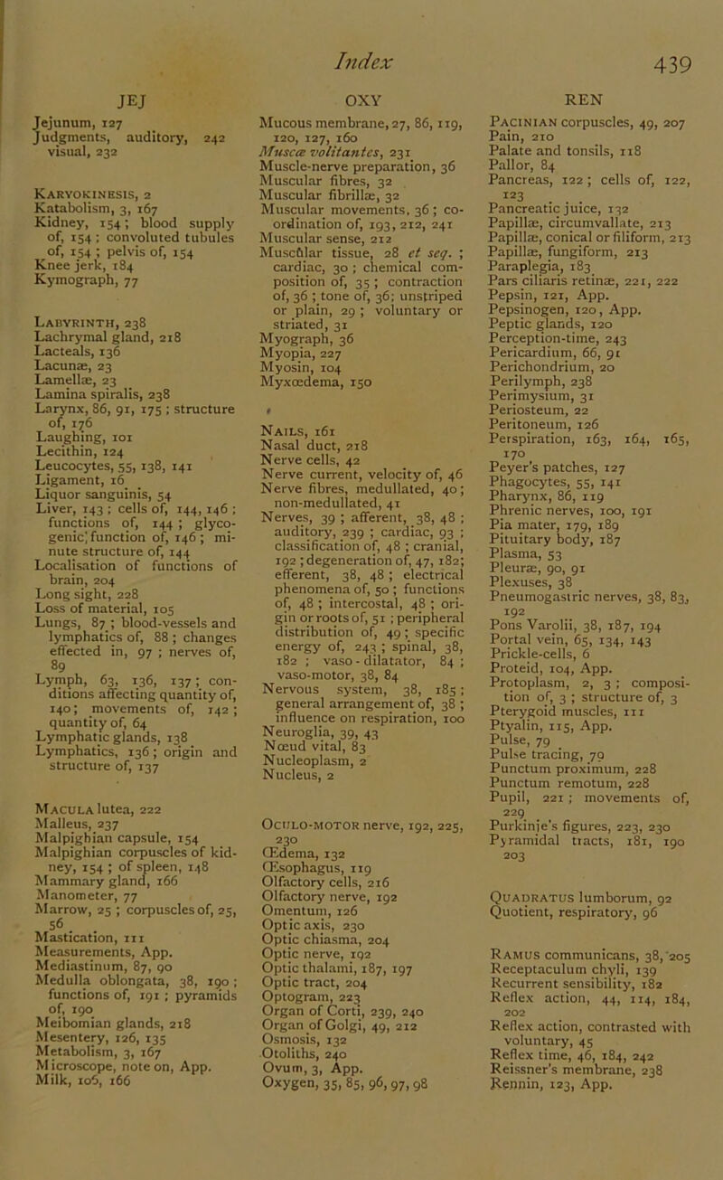 Index JEJ Jejunum, 127 Judgments, auditory, 242 visual, 232 Karyokinesis, 2 Katabolism, 3, 167 Kidney, 154; blood supply of, 154 ; convoluted tubules of, 154 ; pelvis of, 154 Knee jerk, 184 Kymograph, 77 Labyrinth, 238 Lachrymal gland, 218 Lacteals, 136 Lacuna;, 23 Lamellm, 23 Lamina spiralis, 238 Larynx, 86, 91, 175 ; structure of, 1^6 Laughing, 101 Lecithin, 124 Leucocytes, 55,138, 141 Ligament, 16 Liquor sanguinis, 54 Liver, 143 ; cells of, 144,146 ; functions of, 144 ; glyco- genic] function of, 146 ; mi- nute structure of, 144 Localisation of functions of brain, 204 Long sight, 228 Loss of material, 105 Lungs, 87.; blood-vessels and lymphatics of, 88 ; changes effected in, 97 ; nerves of, 89 Lymph, 63, 136, 137; con- ditions affecting quantity of, 140; movements of, 142; quantity of, 64 Lymphatic glands, 138 Lymphatics, 136; origin and structure of, 137 Macula lutea, 222 Malleus, 237 Malpighian capsule, 154 Malpighian corpuscles of kid- ney, 154 ; of spleen, 148 Mammary gland, 166 Manometer, 77 Marrow, 25 ; corpuscles of, 25, 56 . Mastication, in Measurements, App. Mediastinum, 87, 90 Medulla oblongata, 38, 190 ; functions of, 191 ; pyramids of, 190 Meibomian glands, 218 Mesentery, 126, 135 Metabolism, 3, 167 M icroscope, note on, App. Milk, 106, 166 OXY Mucous membrane, 27, 86, 119, 120, 127, 160 Muscce volita-ntes, 231 Muscle-nerve preparation, 36 Muscular fibres, 32 Muscular fibrilke, 32 Muscular movements, 36 ; co- ordination of, 193, 212, 241 Muscular sense, 212 Muscfilar tissue, 28 et seq. ; cardiac, 30 ; chemical com- position of, 35 ; contraction of, 36 ; tone of, 36; unstriped or plain, 29 ; voluntary or striated, 31 Myograph, 36 Myopia, 227 Myosin, 104 Myxoedema, 150 Nails, 161 Nasal duct, 218 Nerve cells, 42 Nerve current, velocity of, 46 Nerve fibres, medullated, 40; non-medullated, 41 Nerves, 39 ; afferent, 38, 48 ; auditory, 239 ; cardiac, 93 ; classification of, 48 ; cranial, 192 ; degeneration of, 47, 182; efferent, 38, 48 ; electrical phenomena of, 50 ; functions of, 48 ; intercostal, 48 ; ori- gin or roots of, 51 ; peripheral distribution of, 49 ; specific energy of, 243 ; spinal, 38, 182 ; vaso - dilatator, 84 ; vaso-motor, 38, 84 Nervous system, 38, 185; general arrangement of, 38 ; influence on respiration, 100 Neuroglia, 39, 43 Nffiud vital, 83 Nucleoplasm, 2 Nucleus, 2 Ocijlo-motor nerve, 192, 225, 230 (Edema, 132 (Esophagus, 119 Olfactory cells, 216 Olfactory nerve, 192 Omentum, 126 Optic axis, 230 Optic chiasma, 204 Optic nerve, 192 Optic lhalami, 187, 197 Optic tract, 204 Optogram, 223 Organ of Cord, 239, 240 Organ of Golgi, 49, 212 Osmosis, 132 Otoliths, 240 Ovum, 3, App. Oxygen, 35, 85, 96, 97,98 REN Pacinian corpuscles, 49, 207 Pain, 210 Palate and tonsils, 118 Pallor, 84 Pancreas, 122 ; cells of, 122, 123 Pancreatic juice, 132 Papillae, circumvallate, 213 Papilla:, conical or filiform, 213 Papilla;, fungiform, 213 Paraplegia, 183 Pars ciliaris retime, 221, 222 Pepsin, 121, App. Pepsinogen, 120, App. Peptic glands, 120 Perception-time, 243 Pericardium, 66, 91 Perichondrium, 20 Perilymph, 238 Perimysium, 31 Periosteum, 22 Peritoneum, 126 Perspiration, 163, 164, 165, 170 Peyer’s patches, 127 Phagocytes, 55, 141 Pharynx, 86, 119 Phrenic nerves, 100, 191 Pia mater, 179, 189 Pituitary body, 187 Plasma, 53 Pleura:, 90, 91 Plexuses, 38 Pneumogasiric nerves, 38, 83, 192 Pons Varolii, 38, 187, 194 Portal vein, 65, 134, 143 Prickle-cells, 6 Proteid, 104, App. Protoplasm, 2, 3 ; composi- tion of, 3 ; structure of, 3 Pterygoid muscles, hi Ptyalin, 115, App. Pulse, 79 Pulse tracing, 79 Punctum proximum, 228 Punctum remotum, 228 Pupil, 221 ; movements of, 229 Purkinie's figures, 223, 230 Pyramidal tracts, 181, 190 203 Quadratus Iumborum, 92 Quotient, respiratory, 96 Ramus communicans, 38,'205 Receptaculum chyli, 139 Recurrent sensibility, 182 Reflex action, 44, 114, 184, 202 Reflex action, contrasted with voluntary, 45 Reflex time, 46, 184, 242 Reissner's membrane, 238 Rennin, 123, App.