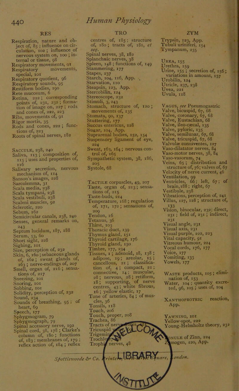 RES Respiration, nature and ob- ject of, 85 ; influence on cir- culation, 102 ; influence of nervous system on, 100 ; in- ternal or tissue, 98 Respiratory movements, or Respiratory movements, special, 101 Respiratory quotient, 96 Respiratory sounds, 95 Restiform bodies, 190 Rete mucosum, 6 Retina, 222 ; corresponding points of, 231, 232 ; forma- tion of image on, 227 ; rods and cones of, 222, 223 Ribs, movements of, 91 Rigor mortis, 35 Rods and cones, 222 ; func- tions of, 223 Roots of spinal nerves, 182 Saccule, 238, 240 _ Saliva, 113 ; composition of, 115 ; uses and properties of, 116 Salivary secretion, nervous mechanism of, 114 Sanson’s images, 228 Sarcolemma, 31 Scala media, 238 Scala tympani, 238 Scala vestibuli, 238 Scaleni muscles, 92 Sclerotic, 220 Sebum, 162 Semicircular canals, 238, 240 Senses, general remarks on, 243 Septum lucidum, 187, 188 Serum, 53, 60 Short sight, 228 Sighing, 101 Size, perception of, 232 Skin, 6, 160; sebaceous glands of, 162 ; sweat glands of, 163 ; nerve-endings of, 207 Smell, organ of, 216 ; sensa- tions of, 217 Sneezing, 101 Snoring, 101 Sobbing, 101 Solidity, perception of, 232 Sound,234 Sounds of breathing, 95 ; of heart, 69 Speech, 177 Sphygmogram, 79 Sphygmograph, 79 Spinal accessory nerve, 192 Spinal cord, 38, 178 ; Clarke’s column of, 180 ; functions of, 183 ; membranes of, 179 ; reflex action of, 184 ; reflex TRO centres of, 185; structure of, 180; tracts of, 181, et seq. Spinal nerves, 38, 182 Splanchnic nerves, 38 Spleen, 148 ; functions of, 149 Stammering, 177 Stapes, 237 Starch, 104, 116, App. , Starvation, tio Steapsin, 123, App. Stercobilin, 124 Stereoscope, 232 Stimuli, 3, 243 Stomach, structure of, 120 ; movements of, 135 Stomata, 90, 137 Stuttering, 177 Succus entericus, 128 Sugar, 104, App. Suprarenal bodies, 152, 154 Suspensory ligament of eye, 224 Sweat, 163, 164 ; nervous con- trol of, 165 Sympathetic system, 38, 186, 205 Systole, 68 Tactile corpuscles, 49, 207 Taste, organ of, 213; sensa- tions of, 215 Taste-buds, 214 Temperature, 168 ; regulation of, 171, 172 ; sensations of, 209 Tendon, 16 Tetanus, 36 Thirst, 103 Thoracic duct, 139 Thymus gland, 151 Thyroid cartilage, 176 Thyroid gland, 150 Timbre, 177, 234 Tissues, 1; adenoid, 18, 138 ; adipose, 19; areolar, 15 ; cancellous, 21 ; classifica- tion of, 4 ; compact, 21; connective, 14: muscular, 28 ; nervous, 28 ; retiform, 18; supporting, of nerve centres, 43 ; white fibrous, 16 ; yellow elastic, 17 Tone of arteries, 84 ; of mus- cles, 36 Tonsils, 11S Touch, 206 Touch, proper, 208 Trachea, 86 Tracts of nerv Tricuspid Trigemi; Trochlw . _ Trophi/ nerves, 48 ZYM Trypsin, 123, App. Tubuli urimferi, 154 Tympanum, 235 Urea, 155 Urethra, 159 Urine, 155 ; secretion of, 156; variations in amount, 157 Urobilin, 124 Utricle, 237, 238 Uvea, 221 Uvula, 118 Vagus, see Pneumogastric Valve, bicuspid, 67, 68 Valve, coronary, 67, 68 Valve, Eustachian, 68 Valve, ileo-ca:cal, 135 Valve, pyloric, 135 Valve, semilunar, 67, 68 Valve, tricuspid, 67, 68 Valvulm conniventes, 127 Vaso-dilatator nerves, 84 Vaso-motor nerves, 38, 84 Vaso-vasorum, 74 Veins, 65; distribution and structure of, 76; valves of, 67 Velocity of nerve current, 46 Ventilation, 99 Ventricles, 66; left, 67; of brain, 188 ; right, 67 Vestibule, 238 Vibrations, perception of, 241 Villus, 127, 12S ; structure of, 133 Vision, binocular, 232; direct, 231; field of, 231 ; indirect, 231 Visual angle, 231 Visual axis, 231 Visual purple, 222, 223 Vital capacity, 91 Vitreous humour, 224 Vocal cords, 176, 177 Voice, 177 Vomiting, 135 Vowels, 177 Waste products, 105 ; elimi- nation of, 153 Water, 104 ; quantity excre- ted, 96, 105 ; uses of, 104 Xanthoproteic App. reaction, Spottiswoode Co. Yawning, ioi Yellow-spot, 222 Young-Helmholtz theory, 232 nule of Zinn, 224 ogen, 120, App. uare, l on don.