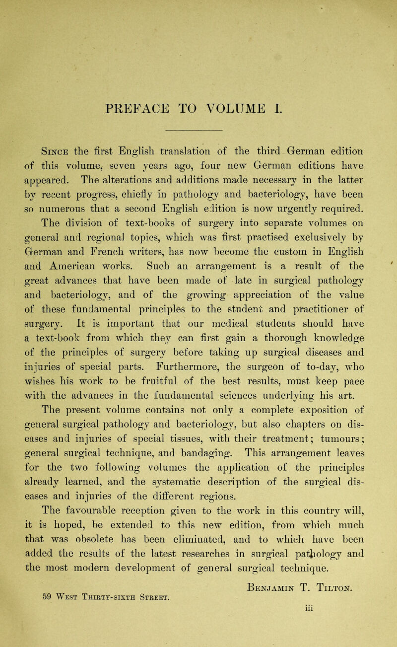 PREFACE TO VOLUME I. Since the first English translation of the third German edition of this volume, seven years ago, four new German editions have appeared. The alterations and additions made necessary in the latter by recent progress, chiefly in pathology and bacteriology, have been so numerous that a second English edition is now urgently required. The division of text-hooks of surgery into separate volumes on general and regional topics, which was first practised exclusively by German and French writers, has now become the custom in English and American works. Such an arrangement is a result of the great advances that have been made of late in surgical pathology and bacteriology, and of the growing appreciation of the value of these fundamental principles to the student and practitioner of surgery. It is important that our medical students should have a text-book from which they can first gain a thorough knowledge of the principles of surgery before taking up surgical diseases and injuries of special parts. Furthermore, the surgeon of to-day, who wishes his work to be fruitful of the best results, must keep pace with the advances in the fundamental sciences underlying his art. The present volume contains not only a complete exposition of general surgical pathology and bacteriology, but also chapters on dis- eases and injuries of special tissues, with their treatment; tumours; general surgical technique, and bandaging. This arrangement leaves for the two following volumes the application of the principles already learned, and the systematic description of the surgical dis- eases and injuries of the different regions. The favourable reception given to the work in this country will, it is hoped, be extended to this new edition, from which much that was obsolete has been eliminated, and to which have been added the results of the latest researches in surgical pathology and the most modern development of general surgical technique. Benjamin T. Tilton. 59 West Thirty-sixth Street.