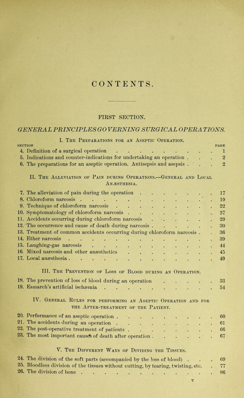 CONTENTS. FIRST SECTION. GENERAL PRINCIPLES GO VERNING SURGICAL OPERA TIONS. I. The Preparations for an Aseptic Operation. SECTION PAGE 4. Definition of a surgical operation 1 5. Indications and counter-indications for undertaking an operation ... 2 6. The preparations for an aseptic operation. Antisepsis and asepsis ... 2 II. The Alleviation of Pain during Operations.—General and Local Anesthesia. 7. The alleviation of pain during the operation 17 8. Chloroform narcosis 19 9. Technique of chloroform narcosis 22 10. Symptomatology of chloroform narcosis 27 11. Accidents occurring during chloroform narcosis 29 12. The occurrence and cause of death during narcosis 30 13. Treatment of common accidents occurring during chloroform narcosis . . 36 14. Ether narcosis 39 15. Laughing-gas narcosis 44 16. Mixed narcosis and other anaesthetics 45 17. Local anaesthesia. . 49 III. The Prevention of Loss of Blood during an Operation. 18. The prevention of loss of blood during an operation 53 19. Esmarch’s artificial ischaemia 54 IV. General Rules for performing an Aseptic Operation and for the After-treatment of the Patient. 20. Performance of an aseptic operation . ........ 60 21. The accidents during an operation ......... 61 22. The post-operative treatment of patients ........ 66 23. The most important causöfe of death after operation 67 V. The Different Ways of Dividing the Tissues. 24. The division of the soft parts (accompanied by the loss of blood) ... 69 25. Bloodless division of the tissues without cutting, by tearing, twisting, etc. . 77 26. The division of bone 86 Y