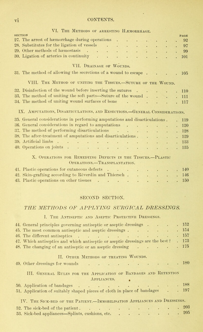 VI. The Methods of arresting Haemorrhage. SECTION PAGE 27. The arrest of haemorrhage during operations 92 28. Substitutes for the ligation of vessels 97 29. Other methods of haemostasis 99 80. Ligation of arteries in continuity 101 VII. Drainage of Wounds. 31. The method of allowing the secretions of a wound to escape .... 105 VIII. The Method of uniting the Tissues.—Suture of the Wound. 32. Disinfection of the wound before inserting the sutures 110 33. The method of uniting the soft parts—Suture of the wound . . . .111 34. The method of uniting wound surfaces of bone 117 IX. Amputations, Disarticulations, and Resections.—General Considerations. 35. General considerations in performing amputations and disarticulations . . 119 86. General considerations in regard to amputations 120 37. The method of performing disarticulations 128 38. The after-treatment of amputations and disarticulations 129 39. Artificial, limbs 133 40. Operations on joints 135 X. Operations for Remedying Defects in the Tissues.—Plastic Operations.—Transplantation. 41. Plastic operations for cutaneous defects 140 42. Skin-grafting according to Reverdin and Thiersch 146 43. Plastic operations on other tissues 150 SECOND SECTION. THE METHODS OF APPLYING SURGICAL DRESSINGS. I. The Antiseptic and Aseptic Protective Dressings. 44. General principles governing antiseptic or aseptic dressings .... 152 45. The most common antiseptic and aseptic dressings 154 46. The different antiseptics 157 47. Which antiseptics and which antiseptic or aseptic dressings are the best? . 173 48. The changing of an antiseptic or an aseptic dressing 175 II. Other Methods of treating Wounds. 49. Other dressings for wounds 180 III. General Rules for the Application of Bandages and Retention Appliances. # 50. Application of bandages 188 51. Application of suitably shaped pieces of cloth in place of bandages . . 197 IV. The Sick-bed of the Patient.—Immobilisation Appliances and Dressings. 52. The sick-bed of the patient 203 53. Sick-bed appliances—Splints, cushions, etc 205