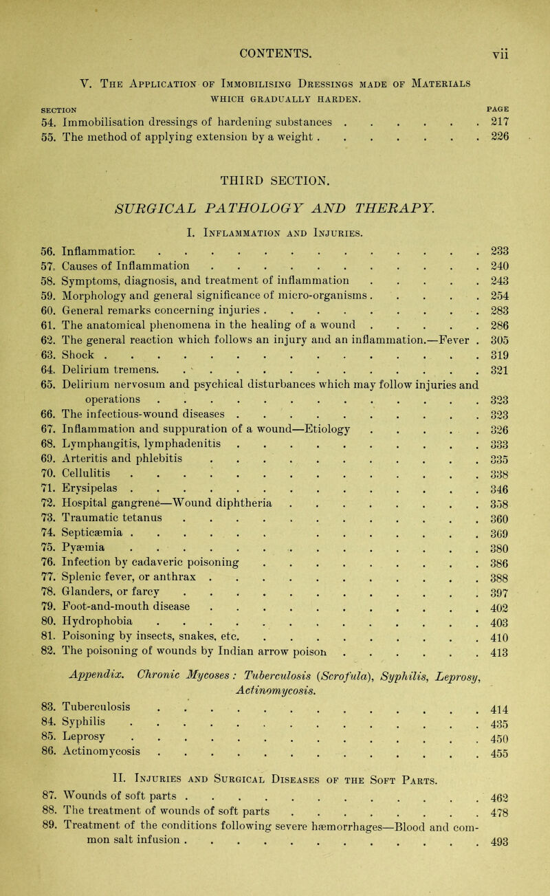 V. The Application of Immobilising Dressings made of Materials WHICH GRADUALLY HARDEN. SECTION PAGE 54. Immobilisation dressings of hardening substances 217 55. The method of applying extension by a weight 226 THIRD SECTION. SURGICAL PATHOLOGY AND THERAPY. I. Inflammation and Injuries. 56. Inflammation 233 57. Causes of Inflammation 240 58. Symptoms, diagnosis, and treatment of inflammation 243 59. Morphology and general significance of micro-organisms 254 60. General remarks concerning injuries 283 61. The anatomical phenomena in the healing of a wound 286 62. The general reaction which follows an injury and an inflammation.—Fever . 305 63. Shock . 319 64. Delirium tremens. 321 65. Delirium nervosum and psychical disturbances which may follow injuries and operations 323 66. The infectious-wound diseases 323 67. Inflammation and suppuration of a wound—Etiology . . . . . 326 68. Lymphangitis, lymphadenitis 333 69. Arteritis and phlebitis 335 70. Cellulitis 338 71. Erysipelas 346 72. Hospital gangren^—Wound diphtheria 358 73. Traumatic tetanus 360 74. Septicaemia 369 75. Pyaemia 380 76. Infection by cadaveric poisoning 386 77. Splenic fever, or anthrax 388 78. Glanders, or farcy 397 79. Foot-and-mouth disease 402 80. Hydrophobia 403 81. Poisoning by insects, snakes, etc 410 82. The poisoning of wounds by Indian arrow poison 413 Appendix. Chronic Mycoses: Tuberculosis {Scrofula), Syphilis, Leprosy, Actinomycosis. 83. Tuberculosis 414 84. Syphilis 85. Leprosy 86. Actinomycosis 455 II. Injuries and Surgical Diseases of the Soft Parts. 87. Wounds of soft parts 462 88. The treatment of wounds of soft parts 478 89. Treatment of the conditions following severe haemorrhages—Blood and com- mon salt infusion 493