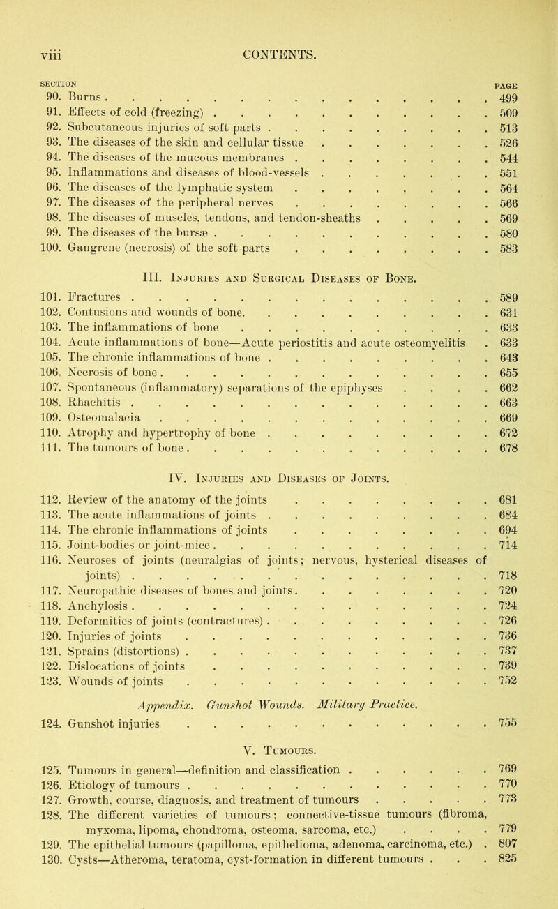 SECTION pAGE 90. Burns 499 91. Effects of cold (freezing) 509 92. Subcutaneous injuries of soft parts 513 93. The diseases of the skin and cellular tissue 526 94. The diseases of the mucous membranes 544 95. Inflammations and diseases of blood-vessels 551 96. The diseases of the lymphatic system 564 97. The diseases of the peripheral nerves 566 98. The diseases of muscles, tendons, and tendon-sheaths 569 99. The diseases of the bursas 580 100. Gangrene (necrosis) of the soft parts . . 583 III. Injuries and Surgical Diseases of Bone. 101. Fractures 589 102. Contusions and wounds of bone 631 103. The inflammations of bone 633 104. Acute inflammations of bone—Acute periostitis and acute osteomyelitis . 633 105. The chronic inflammations of bone 643 106. Necrosis of bone 655 107. Spontaneous (inflammatory) separations of the epiphyses .... 662 108. Rhachitis 663 109. Osteomalacia 669 110. Atrophy and hypertrophy of bone 672 111. The tumours of bone 678 IV. Injuries and Diseases of Joints. 112. Review of the anatomy of the joints 681 113. The acute inflammations of joints 684 114. The chronic inflammations of joints 694 115. Joint-bodies or joint-mice 714 116. Neuroses of joints (neuralgias of joints; nervous, hysterical diseases of joints) 718 117. Neuropathic diseases of bones and joints 720 118. Anchylosis 724 119. Deformities of joints (contractures) 726 120. Injuries of joints 736 121. Sprains (distortions) 737 122. Dislocations of joints 739 123. Wounds of joints 752 Appendix. Gunshot Wounds. Military Practice. 124. Gunshot injuries 755 Y. Tumours. 125. Tumours in general—definition and classification 769 126. Etiology of tumours 770 127. Growth, course, diagnosis, and treatment of tumours 773 128. The different varieties of tumours; connective-tissue tumours (fibroma, myxoma, lipoma, chondroma, osteoma, sarcoma, etc.) .... 779 129. The epithelial tumours (papilloma, epithelioma, adenoma, carcinoma, etc.) . 807 130. Cysts—Atheroma, teratoma, cyst-formation in different tumours . . . 825