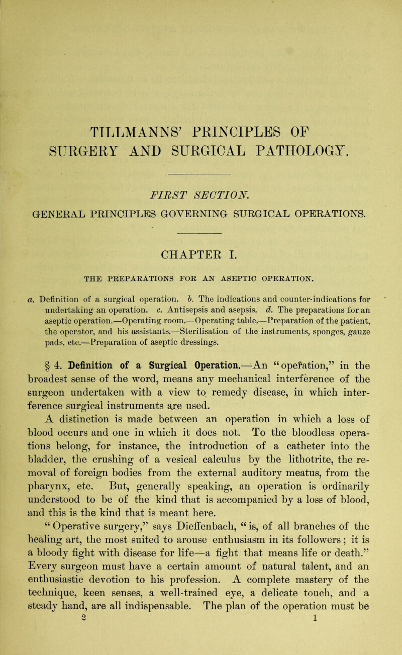 TILLMANNS' PRINCIPLES OF SURGERY AND SURGICAL PATHOLOGY. FIRST SECTION. GENERAL PRINCIPLES GOVERNING SURGICAL OPERATIONS. CHAPTER I. THE PREPARATIONS FOR AN ASEPTIC OPERATION. a. Definition of a surgical operation, b. The indications and counter-indications for undertaking an operation, c. Antisepsis and asepsis, d. The preparations for an aseptic operation.—Operating room.—Operating table.—Preparation of the patient, the operator, and his assistants.—Sterilisation of the instruments, sponges, gauze pads, etc.—Preparation of aseptic dressings. § 4. Definition of a Surgical Operation.—An “operation,” in the broadest sense of the word, means any mechanical interference of the surgeon undertaken with a view to remedy disease, in which inter- ference surgical instruments are used. A distinction is made between an operation in which a loss of blood occurs and one in which it does not. To the bloodless opera- tions belong, for instance, the introduction of a catheter into the bladder, the crushing of a vesical calculus by the lithotrite, the re- moval of foreign bodies from the external auditory meatus, from the pharynx, etc. But, generally speaking, an operation is ordinarily understood to be of the kind that is accompanied by a loss of blood, and this is the kind that is meant here. “ Operative surgery,” says Dieffenbach, “ is, of all branches of the healing art, the most suited to arouse enthusiasm in its followers; it is a bloody fight with disease for life—a fight that means life or death.” Every surgeon must have a certain amount of natural talent, and an enthusiastic devotion to his profession. A complete mastery of the technique, keen senses, a well-trained eye, a delicate touch, and a steady hand, are all indispensable. The plan of the operation must be