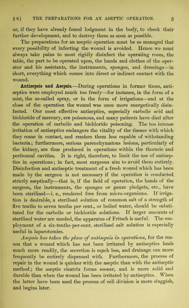 or, if they have already found lodgment in the body, to check their further development, and to destroy them as soon as possible. The preparations for an aseptic operation must be so managed that every possibility of infecting the wound is avoided. Hence we must always take pains to most rigidly disinfect the operating room, the table, the part to be operated upon, the hands and clothes of the oper- ator and his assistants, the instruments, sponges, and dressings—in short, everything which comes into direct or indirect contact with the wound. Antisepsis and Asepsis.—During operations in former times, anti- septics were employed much too freely—for instance, in the form of a mist, the so-called spray, or in the form of irrigations—and at the close of the operation the wound was once more energetically disin- fected. Our most effective antiseptics, especially carbolic acid and bichloride of mercury, are poisonous, and many patients have died after the operation of carbolic and bichloride poisoning. The too intense irritation of antiseptics endangers the vitality of the tissues with which they come in contact, and renders them less capable of withstanding bacteria; furthermore, serious parenchymatous lesions, particularly of the kidney, are thus produced in operations within the thoracic and peritoneal cavities. It is right, therefore, to limit the use of antisep- tics in operations; in fact, most surgeons aim to avoid them entirely. Disinfection and antiseptic treatment of a fresh wound which has been made by the surgeon is not necessary if the operation is conducted, strictly aseptically—that is, if the field of operation, the hands of the surgeon, the instruments, the sponges or gauze pledgets, etc., have been sterilised—i. e., rendered free from micro-organisms. If irriga- tion is desirable, a sterilised solution of common salt of a strength of five tenths to seven tenths per cent., or boiled water, should be substi- tuted for the carbolic or bichloride solutions. If larger amounts of sterilised water are needed, the apparatus of Fritsch is useful. The em- ployment of a six-tenths-per-cent. sterilised salt solution is especially useful in laparotomies. A sejpsis has taken the place of antisepsis in operations, for the rea- son that a wound which has not been irritated by antiseptics heals much more readily, the secretion is ranch less, and drainage can more frequently be entirely dispensed with. Furthermore, the process of repair in the wound is quicker with the aseptic than with the antiseptic method; the aseptic cicatrix forms sooner, and is more solid and durable than when the wound has been irritated by antiseptics. When the latter have been used the process of cell division is more sluggish, and begins later.