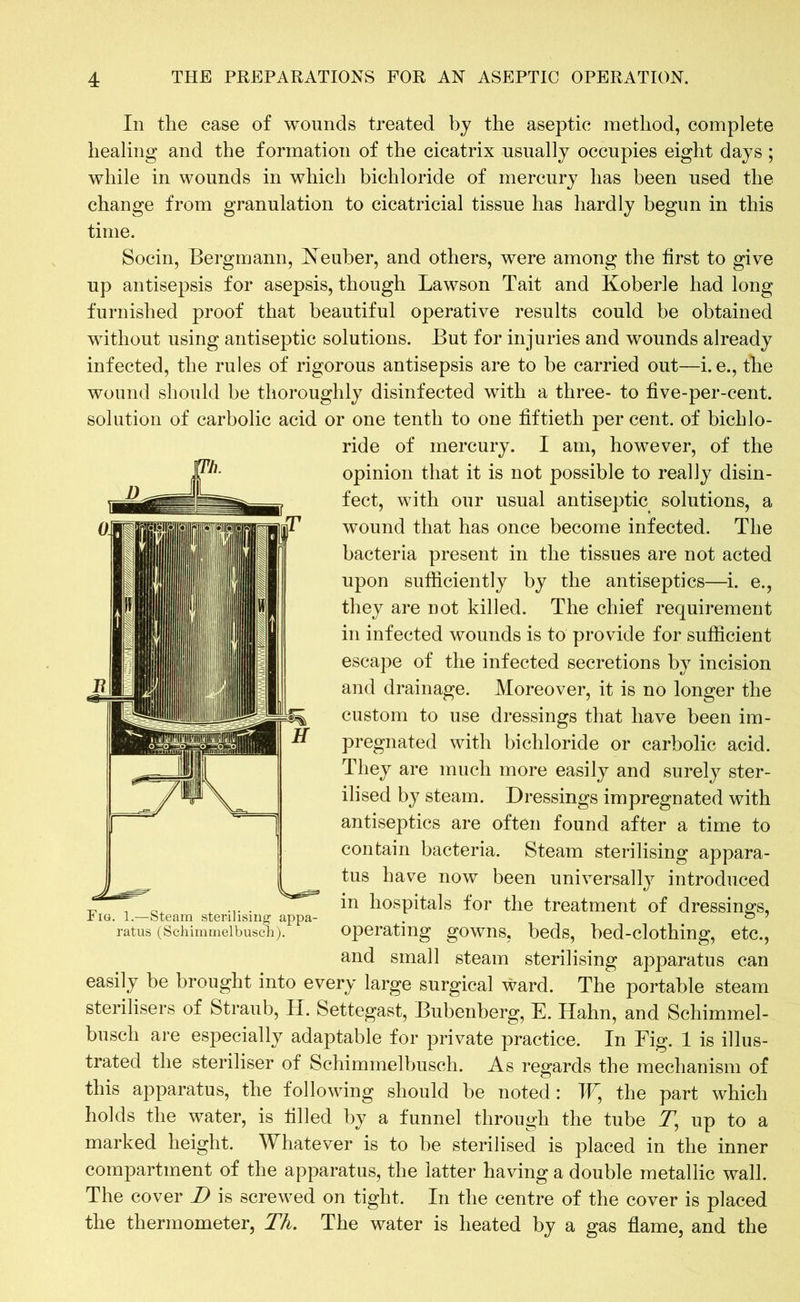 In the case of wounds treated by the aseptic method, complete healing and the formation of the cicatrix usually occupies eight days ; while in wounds in which bichloride of mercury has been used the change from granulation to cicatricial tissue has hardly begun in this time. Socin, Bergmann, Heuber, and others, were among the first to give up antisepsis for asepsis, though Lawson Tait and Koberle had long furnished proof that beautiful operative results could be obtained without using antiseptic solutions. But for injuries and wounds already infected, the rules of rigorous antisepsis are to be carried out—i. e., the wound should be thoroughly disinfected with a three- to five-per-cent, solution of carbolic acid or one tenth to one fiftieth per cent, of bichlo- ride of mercury. I am, however, of the opinion that it is not possible to really disin- fect, with our usual antiseptic solutions, a wound that has once become infected. The bacteria present in the tissues are not acted upon sufficiently by the antiseptics—i. e., they are not killed. The chief requirement in infected wounds is to provide for sufficient escape of the infected secretions by incision and drainage. Moreover, it is no longer the custom to use dressings that have been im- pregnated with bichloride or carbolic acid. They are much more easily and surely ster- ilised by steam. Dressings impregnated with antiseptics are often found after a time to contain bacteria. Steam sterilising appara- tus have now been universally introduced tj, . 0. . ... . hospitals for the treatment of dressings, iio. 1.—Steam sterilising appa- . 0 ? ratus (Schimmelbusch). operating gowns, beds, bed-clothing, etc., and small steam sterilising apparatus can easily be brought into every large surgical ward. The portable steam sterilisers of Straub, H. Settegast, Bubenberg, E. Hahn, and Schimmel- busch are especially adaptable for private practice. In Fig. 1 is illus- trated the steriliser of Schimmelbusch. As regards the mechanism of this apparatus, the following should be noted : IV, the part which holds the water, is filled by a funnel through the tube T, up to a marked height. Whatever is to be sterilised is placed in the inner compartment of the apparatus, the latter having a double metallic wall. The cover D is screwed on tight. In the centre of the cover is placed the thermometer, Th. The water is heated by a gas flame, and the