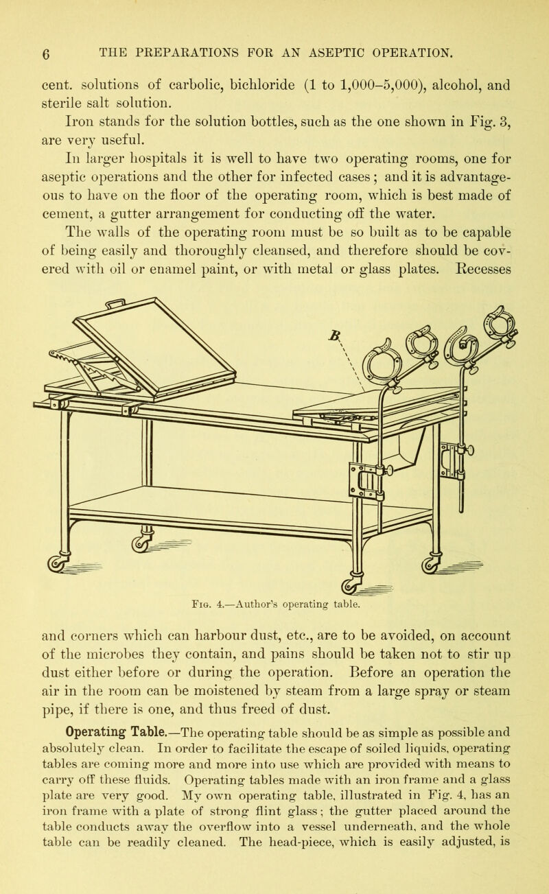 cent, solutions of carbolic, bichloride (1 to 1,000-5,000), alcohol, and sterile salt solution. Iron stands for the solution bottles, such as the one shown in Fig. 3, are very useful. In larger hospitals it is well to have two operating rooms, one for aseptic operations and the other for infected cases ; and it is advantage- ous to have on the floor of the operating room, which is best made of cement, a gutter arrangement for conducting off the water. The walls of the operating room must be so built as to be capable of being easily and thoroughly cleansed, and therefore should be cov- ered with oil or enamel paint, or with metal or glass plates. Recesses and corners which can harbour dust, etc., are to be avoided, on account of the microbes they contain, and pains should be taken not to stir up dust either before or during the operation. Before an operation the air in the room can be moistened by steam from a large spray or steam pipe, if there is one, and thus freed of dust. Operating Table.—The operating table should be as simple as possible and absolutely clean. In order to facilitate the escape of soiled liquids, operating tables are coming more and more into use which are provided with means to carry off these fluids. Operating tables made with an iron frame and a glass plate are very good. My own operating table, illustrated in Fig. 4, has an iron frame with a plate of strong flint glass; the gutter placed around the table conducts away the overflow into a vessel underneath, and the whole table can be readily cleaned. The head-piece, which is easily adjusted, is