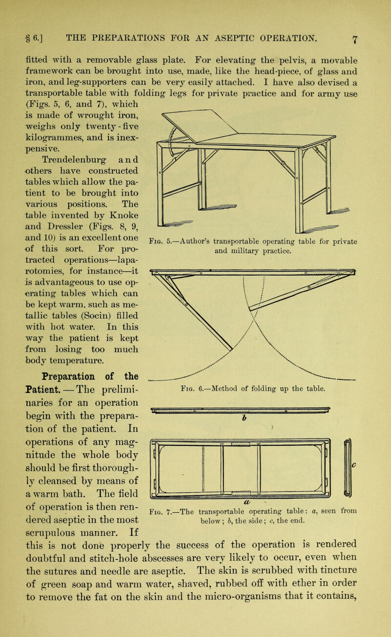 Fig. 5.—Author’s transportable operating table for private and military practice. fitted with a removable glass plate. For elevating the pelvis, a movable framework can be brought into use, made, like the head-piece, of glass and iron, and leg-supporters can be very easily attached. I have also devised a transportable table with folding legs for private practice and for army use (Figs. 5, 6, and 7), which is made of wrought iron, weighs only twenty-five kilogrammes, and is inex- pensive. Trendelenburg and others have constructed tables which allow the pa- tient to be brought into various positions. The table invented by Knoke and Dressier (Figs. 8, 9, and 10) is an excellent one of this sort. For pro- tracted operations—lapa- rotomies, for instance—it is advantageous to use op- erating tables which can be kept warm, such as me- tallic tables (Socin) filled with hot water. In this way the patient is kept from losing too much body temperature. Preparation of the Patient.—The prelimi- naries for an operation begin with the prepara- tion of the patient. In operations of any mag- nitude the whole body should be first thorough- ly cleansed by means of a warm bath. The field of operation is then ren- dered aseptic in the most scrupulous manner. If this is not done properly the success of the operation is rendered doubtful and stitch-hole abscesses are very likely to occur, even when the sutures and needle are aseptic. The skin is scrubbed with tincture of green soap and warm water, shaved, rubbed off with ether in order to remove the fat on the skin and the micro-organisms that it contains, Fig. 6.—Method of folding up the table. t' 7 ■ ’S' Fig. 7.—The transportable operating table: a, seen from below; b, the side; c, the end.
