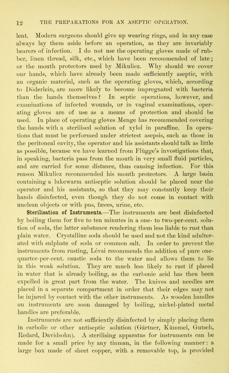 lent. Modern surgeons should give up wearing rings, and in any case always lay them aside before an operation, as they are invariably bearers of infection. I do not use the operating gloves made of rub- ber, linen thread, silk, etc., which have been recommended of late; or the mouth protectors used by Mikulicz. Why should we cover our hands, which have already been made sufficiently aseptic, with an organic material, such as the operating gloves, which, according to Döderlein, are more likely to become impregnated with bacteria than the hands themselves ? In septic operations, however, and examinations of infected wounds, or in vaginal examinations, oper- ating gloves are of use as a means of protection and should be used. In place of operating gloves Menge has recommended covering the hands with a sterilised solution of xylol in paraffine. In opera- tions that must be performed under strictest asepsis, such as those in the peritoneal cavity, the operator and his assistants should talk as little as possible, because we have learned from Flügge’s investigations that, in speaking, bacteria pass from the mouth in very small fluid particles, and are carried for some distance, thus causing infection. For this reason Mikulicz recommended his mouth protectors. A large basin containing a lukewarm antiseptic solution should be placed near the operator and his assistants, so that they may constantly keep their hands disinfected, even though they do not come in contact with unclean objects or with pus, faeces, urine, etc. Sterilisation of Instruments.—The instruments are best disinfected by boiling them for live to ten minutes in a one- to two-per-cent, solu- tion of soda, the latter substance rendering them less liable to rust than plain water. Crystalline soda should be used and not the kind adulter- ated with sulphate of soda or common salt. In order to prevent the instruments from rusting, Levai recommends the addition of pure one- quarter-per-cent. caustic soda to the water and allows them to lie in this weak solution. They are much less likely to rust if placed in water that is already boiling, as the carbonic acid has then been expelled in great part from the water. The knives and needles are placed in a separate compartment in order that their edges may not be injured by contact with the other instruments. As wooden handles on instruments are soon damaged by boiling, nickel-plated metal handles are preferable. Instruments are not sufficiently disinfected by simply placing them in carbolic or other antiseptic solution (Gärtner, Kümmel, Gutsch, Redard, Davidsohn). A sterilising apparatus for instruments can be made for a small price by any tinman, in the following manner: a large box made of sheet copper, with a removable top, is provided