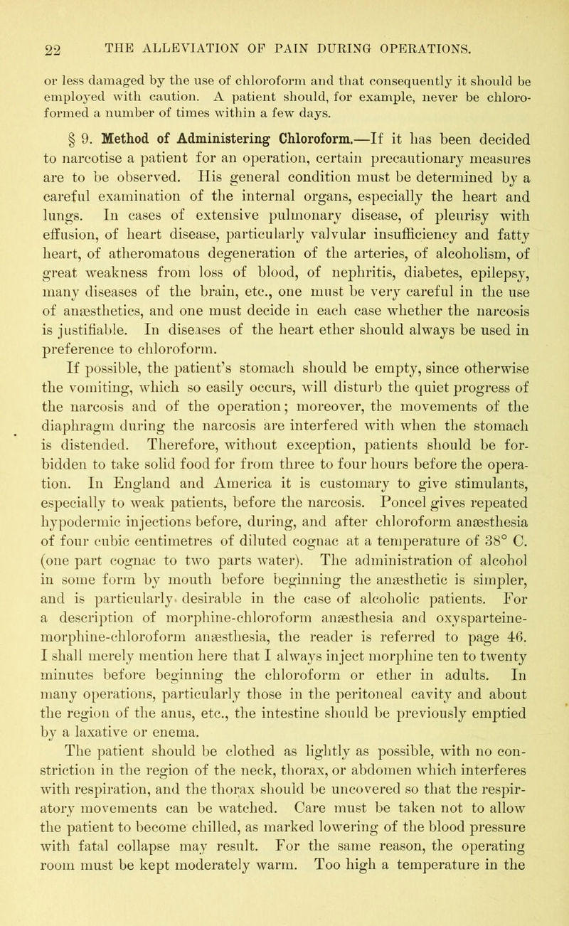 or less damaged by the use of chloroform and that consequently it should be employed with caution. A patient should, for example, never be chloro- formed a number of times within a few days. § 9. Method of Administering Chloroform.—If it has been decided to narcotise a patient for an operation, certain precautionary measures are to be observed. His general condition must be determined by a careful examination of the internal organs, especially the heart and lungs. In cases of extensive pulmonary disease, of pleurisy with effusion, of heart disease, particularly valvular insufficiency and fatty heart, of atheromatous degeneration of the arteries, of alcoholism, of great weakness from loss of blood, of nephritis, diabetes, epilepsy, many diseases of the brain, etc., one must be very careful in the use of anaesthetics, and one must decide in each case whether the narcosis is justifiable. In diseases of the heart ether should always be used in preference to chloroform. If possible, the patient’s stomach should be empty, since otherwise the vomiting, which so easily occurs, will disturb the quiet progress of the narcosis and of the operation; moreover, the movements of the diaphragm during the narcosis are interfered with when the stomach is distended. Therefore, without exception, patients should be for- bidden to take solid food for from three to four hours before the opera- tion. In England and America it is customary to give stimulants, especially to weak patients, before the narcosis. Poncel gives repeated hypodermic injections before, during, and after chloroform anaesthesia of four cubic centimetres of diluted cognac at a temperature of 38° C. (one part cognac to two parts water). The administration of alcohol in some form by mouth before beginning the anaesthetic is simpler, and is particularly desirable in the case of alcoholic patients. For a description of morphine-chloroform anaesthesia and oxysparteine- morphine-chloroform anaesthesia, the reader is referred to page 46. I shall merely mention here that I always inject morphine ten to twenty minutes before beginning the chloroform or ether in adults. In many operations, particularly those in the peritoneal cavity and about the region of the anus, etc., the intestine should be previously emptied by a laxative or enema. The patient should be clothed as lightly as possible, with no con- striction in the region of the neck, thorax, or abdomen which interferes with respiration, and the thorax should be uncovered so that the respir- atory movements can be watched. Care must be taken not to allow the patient to become chilled, as marked lowering of the blood pressure with fatal collapse may result. For the same reason, the operating room must be kept moderately warm. Too high a temperature in the