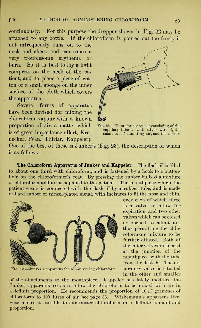 continuously. For this purpose the dropper shown in Fig. 22 may be attached to any bottle. If the chloroform is poured out too freely it not infrequently runs on to the neck and chest, and can cause a very troublesome erythema or burn. So it is best to lay a light compress on the neck of the pa- tient, and to place a piece of cot- ton or a small sponge on the inner surface of the cloth which covers the apparatus. Several forms of apparatus have been devised for mixing the chloroform vapour with a known proportion of air, a matter which is of great importance (Bert, Kro- necker, Pean, Thiriar, Kappeler). One of the best of these is Junker’s is as follows : small tube b admitting air, and the cork, c. (Fig. 23), the description of which The Chloroform Apparatus of Junker and Kappeler.—The flask F is filled to about one third with chloroform, and is fastened by a hook to a button- hole on the chloroformer’s coat. By pressing the rubber bulb B a mixture of chloroform and air is supplied to the patient. The mouthpiece which the patient wears is connected with the flask F by a rubber tube, and is made of hard rubber or nickel-plated metal, with incisures to fit the nose and chin, over each of which there is a valve to allow for expiration, and two other valves which can be closed or opened to admit air, thus permitting the chlo- roform-air mixture to be further diluted. Both of the latter valves are placed at the junction of the mouthpiece with the tube from the flask F. The ex- piratory valve is situated in the other and smaller of the attachments to the mouthpiece. Kappeler has lately modified the Junker apparatus so as to allow the chloroform to be mixed with air in a definite proportion. He recommends the proportion of 10.17 grammes of chloroform to 100 litres of air (see page 36). Wiskemann’s apparatus like- wise makes it possible to administer chloroform in a definite amount and proportion. Fig. 23.—Junker’s apparatus for administering chloroform.