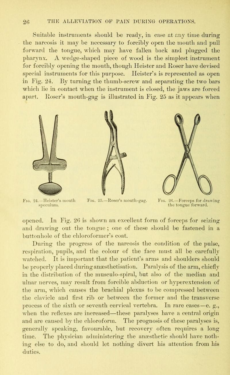 Suitable instruments should be ready, in case at any time during the narcosis it may be necessary to forcibly open the mouth and pull forward the tongue, which may have fallen back and plugged the pharynx. A wedge-shaped piece of wood is the simplest instrument for forcibly opening the mouth, though Heister and Roser have devised special instruments for this purpose. Heister’s is represented as open in Fig. 2d. By turning the thumb-screw and separating the two bars which lie in contact when the instrument is closed, the jaws are forced apart. Roser’s mouth-gag is illustrated in Fig. 25 as it appears when opened. In Fig. 26 is shown an excellent form of forceps for seizing and drawing out the tongue ; one of these should be fastened in a buttonhole of the chloroformer’s coat. During the progress of the narcosis the condition of the pulse, respiration, pupils, and the colour of the face must all be carefully watched. It is important that the patient’s arms and shoulders should be properly placed during anaesthetisation. Paralysis of the arm, chiefly in the distribution of the musculo-spiral, but also of the median and ulnar nerves, may result from forcible abduction or hyperextension of the arm, which causes the brachial plexus to be compressed between the clavicle and first rib or between the former and the transverse process of the sixth or seventh cervical vertebra. In rare cases—e. g., when the reflexes are increased—these paralyses have a central origin and are caused by the chloroform. The prognosis of these paralyses is, generally speaking, favourable, but recovery often requires a long time. The physician administering the anaesthetic should have noth- ing else to do, and should let nothing divert his attention from his duties. Fig. 24.—Heister’s mouth Fig. 25.—Roser’s mouth-gag. speculum. Fig. 2(1.—Forceps for drawing the tongue forward.
