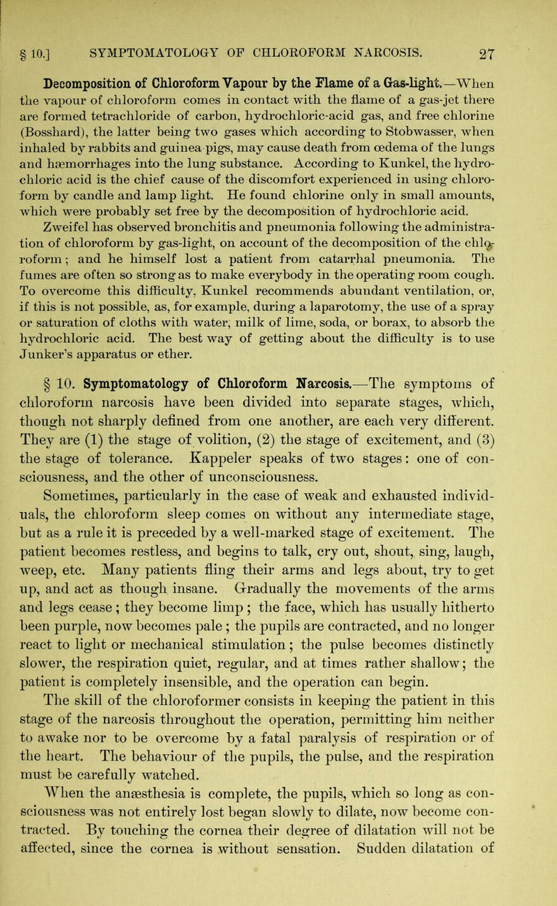 Decomposition of Chloroform Vapour by the Flame of a Gas-light.—When the vapour of chloroform comes in contact with the flame of a gas-jet there are formed tetrachloride of carbon, hydrochloric-acid gas, and free chlorine (Bosshard), the latter being two gases which according to Stobwasser, when inhaled by rabbits and guinea pigs, may cause death from oedema of the lungs and haemorrhages into the lung substance. According to Kunkel, the hydro- chloric acid is the chief cause of the discomfort experienced in using chloro- form by candle and lamp light. He found chlorine only in small amounts, which were probably set free by the decomposition of hydrochloric acid. Zweifel has observed bronchitis and pneumonia following the administra- tion of chloroform by gas-light, on account of the decomposition of the chlo»- roform; and he himself lost a patient from catarrhal pneumonia. The fumes are often so strong as to make everybody in the operating room cough. To overcome this difficulty, Kunkel recommends abundant ventilation, or, if this is not possible, as, for example, during a laparotomy, the use of a spray or saturation of cloths with water, milk of lime, soda, or borax, to absorb the hydrochloric acid. The best way of getting about the difficulty is to use Junker’s apparatus or ether. § 10. Symptomatology of Chloroform Narcosis.—The symptoms of chloroform narcosis have been divided into separate stages, which, though not sharply defined from one another, are each very different. They are (1) the stage of volition, (2) the stage of excitement, and (3) the stage of tolerance. Kappeler speaks of two stages: one of con- sciousness, and the other of unconsciousness. Sometimes, particularly in the case of weak and exhausted individ- uals, the chloroform sleep comes on without any intermediate stage, but as a rule it is preceded by a well-marked stage of excitement. The patient becomes restless, and begins to talk, cry out, shout, sing, laugh, weep, etc. Many patients fling their arms and legs about, try to get up, and act as though insane. Gradually the movements of the arms and legs cease ; they become limp ; the face, which has usually hitherto been purple, now becomes pale ; the pupils are contracted, and no longer react to light or mechanical stimulation; the pulse becomes distinctly slower, the respiration quiet, regular, and at times rather shallow; the patient is completely insensible, and the operation can begin. The skill of the chloroformer consists in keeping the patient in this stage of the narcosis throughout the operation, permitting him neither to awake nor to be overcome by a fatal paralysis of respiration or of the heart. The behaviour of the pupils, the pulse, and the respiration must be carefully watched. When the anaesthesia is complete, the pupils, which so long as con- sciousness was not entirely lost began slowly to dilate, now become con- tracted. By touching the cornea their degree of dilatation will not be affected, since the cornea is without sensation. Sudden dilatation of