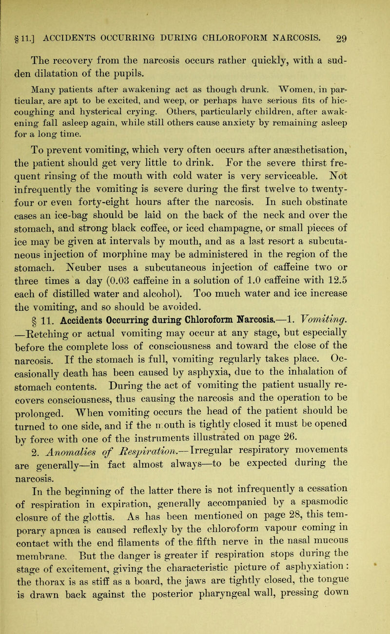 The recovery from the narcosis occurs rather quickly, with a sud- den dilatation of the pupils. Many patients after awakening“ act as though drunk. Women, in par- ticular, are apt to be excited, and weep, or perhaps have serious fits of hic- coughing and hysterical crying. Others, particularly children, after awak- ening fall asleep again, while still others cause anxiety by remaining asleep for a long time. To prevent vomiting, which very often occurs after ansesthetisation, the patient should get very little to drink. For the severe thirst fre- quent rinsing of the mouth with cold water is very serviceable. Not infrequently the vomiting is severe during the first twelve to twenty- four or even forty-eight hours after the narcosis. In such obstinate cases an ice-bag should be laid on the back of the neck and over the stomach, and strong black coffee, or iced champagne, or small pieces of ice may be given at intervals by mouth, and as a last resort a subcuta- neous injection of morphine may be administered in the region of the stomach. Neuber uses a subcutaneous injection of caffeine two or three times a day (0.03 caffeine in a solution of 1.0 caffeine with 12.5 each of distilled water and alcohol). Too much water and ice increase the vomiting, and so should be avoided. § 11. Accidents Occurring during Chloroform Narcosis.—1. Vomiting. —Fetching or actual vomiting may occur at any stage, but especially before the complete loss of consciousness and toward the close of the narcosis. If the stomach is full, vomiting regularly takes place. Oc- casionally death has been caused by asphyxia, due to the inhalation of stomach contents. During the act of vomiting the patient usually re- covers consciousness, thus causing the narcosis and the operation to be prolonged. When vomiting occurs the head of the patient should be turned to one side, and if the mouth is tightly closed it must be opened by force with one of the instruments illustrated on page 26. 2. Anomalies of Respiration.—Irregular respiratory movements are generally—in fact almost always—to be expected during the narcosis. In the beginning of the latter there is not infrequently a cessation of respiration in expiration, generally accompanied by a spasmodic closure of the glottis. As has been mentioned on page 28, this tem- porary apncea is caused reflexly by the chloroform vapour coming in contact with the end filaments of the fifth nerve in the nasal mucous membrane. But the danger is greater if respiration stops during the stage of excitement, giving the characteristic picture of asphyxiation : the thorax is as stiff as a board, the jaws are tightly closed, the tongue is drawn back against the posterior pharyngeal wall, pressing down