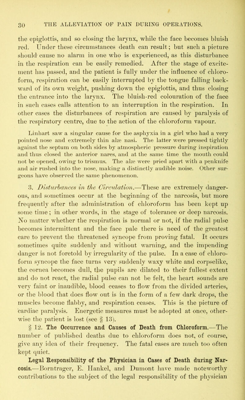 the epiglottis, and so closing the larynx, while the face becomes bluish red. Under these circumstances death can result; but such a picture should- cause no alarm in one who is experienced, as this disturbance in the respiration can be easily remedied. After the stage of excite- ment has passed, and the patient is fully under the influence of chloro- form, respiration can be easily interrupted by the tongue falling back- ward of its own weight, pushing down the epiglottis, and thus closing the entrance into the larynx. The bluish-red colouration of the face in such cases calls attention to an interruption in the respiration. In other cases the disturbances of respiration are caused by paralysis of the respiratory centre, due to the action of the chloroform vapour. Linhart saw a singular cause for the asphyxia in a girl who had a very pointed nose and extremely thin alse nasi. The latter were pressed tightly against the septum on both sides by atmospheric pressure during inspiration and thus closed the anterior nares, and at the same time the mouth could not be opened, owing to trismus. The alse were pried apart with a penknife and air rushed into the nose, making a distinctly audible noise. Other sur- geons have observed the same phenomenon. 3. Disturbances in the Circulation.—These are extremely danger- ous, and sometimes occur at the beginning of the narcosis, but more frequently after the administration of chloroform has been kept up some time; in other words, in the stage of tolerance or deep narcosis. No matter whether the respiration is normal or not, if the radial pulse becomes intermittent and the face pale there is need of the greatest care to prevent the threatened syncope from proving fatal. It occurs sometimes quite suddenly and without warning, and the impending danger is not foretold by irregularity of the pulse. In a case of chloro- form syncope the face turns very suddenly waxy white and corpselike, the cornea becomes dull, the pupils are dilated to their fullest extent and do not react, the radial pulse can not be felt, the heart sounds are very faint or inaudible, blood ceases to flow from the divided arteries, or the blood that does flow out is in the form of a few dark drops, the muscles become flabby, and respiration ceases. This is the picture of cardiac paralysis. Energetic measures must be adopted at once, other- wise the patient is lost (see § 13). § 12. The Occurrence and Causes of Death from Chloroform.—The number of published deaths due to chloroform does not, of course, give any idea of their frequency. The fatal cases are much too often kept quiet. Legal Responsibility of the Physician in Cases of Death during Nar- cosis.—Borntrager, E. Hankel, and Dumont have made noteworthy contributions to the subject of the legal responsibility of the physician