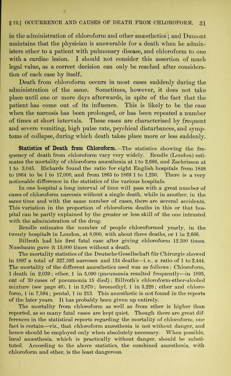 in the administration of chloroform and other anaesthetics ; and Dumont maintains that the physician is answerable for a death when he admin- isters ether to a patient with pulmonary disease, and chloroform to one with a cardiac lesion. I should not consider this assertion of much legal value, as a correct decision can only be reached after considera- tion of each case by itself. Death from chloroform occurs in most cases suddenly during the administration of the same. Sometimes, however, it does not take place until one or more days afterwards, in spite of the fact that the patient has come out of its influence. This is likely to be the case when the narcosis has been prolonged, or has been repeated a number of times at short intervals. These cases are characterised by frequent and severe vomiting, high pulse rate, psychical disturbances, and symp- toms of collapse, during which death takes place more or less suddenly. Statistics of Death from Chloroform.—The statistics showing- the fre- quency of death from chloroform vary very widely. Rendle (London) esti- mates the mortality of chloroform anaesthesia at 1 to 2,666, and Zachrisson at 1 to 3,045. Richards found the ratio for eight English hospitals from 1848 to 1864 to be 1 to 17,000, and from 1865 to 1869 1 to 1,250. There is a very noticeable difference in the statistics of the various hospitals. In one hospital a long interval of time will pass with a great number of cases of chloroform narcosis without a single death, while in another, in the same time and with the same number of cases, there are several accidents. This variation in the proportion of chloroform deaths in this or that hos- pital can be partly explained by the greater or less skill of the one intrusted with the administration of the drug. Rendle estimates the number of people chloroformed yearly, in the twenty hospitals in London, at 8,000, with about three deaths, or 1 in 2,666. Billroth had his first fatal case after giving chloroform 12,500 times. Nussbaum gave it 15,000 times without a death. The mortality statistics of the Deutsche Gesellschaft für Chirurgie showed in 1897 a total of 327,593 narcoses and 134 deaths—i. e., a ratio of 1 to 2,444. The mortality of the different anaesthetics used was as follows : Chloroform, 1 death in 2,039; ether, 1 in 5,090 (pneumonia resulted frequently—in 1895, out of 30 cases of pneumonia 15 died) ; Billroth’s chloroform-ether-alcohol mixture (see page 46), 1 in 3,870; bromethyl, 1 in 5,228: ether and chloro- form, 1 in 7,594; pental, 1 in 213. This anaesthetic is not found in the reports of the later years. It has probably been given up entirely. The mortality from chloroform as well as from ether is higher than reported, as so many fatal cases are kept quiet. Though there are great dif- ferences in the statistical reports regarding the mortality of chloroform, one fact is certain—viz., that chloroform anaesthesia is not without danger, and hence should be employed only when absolutely necessary. When possible, local anaesthesia, which is practically without danger, should be substi- tuted. According to the above statistics, the combined anaesthesia, with chloroform and ether, is the least dangerous.
