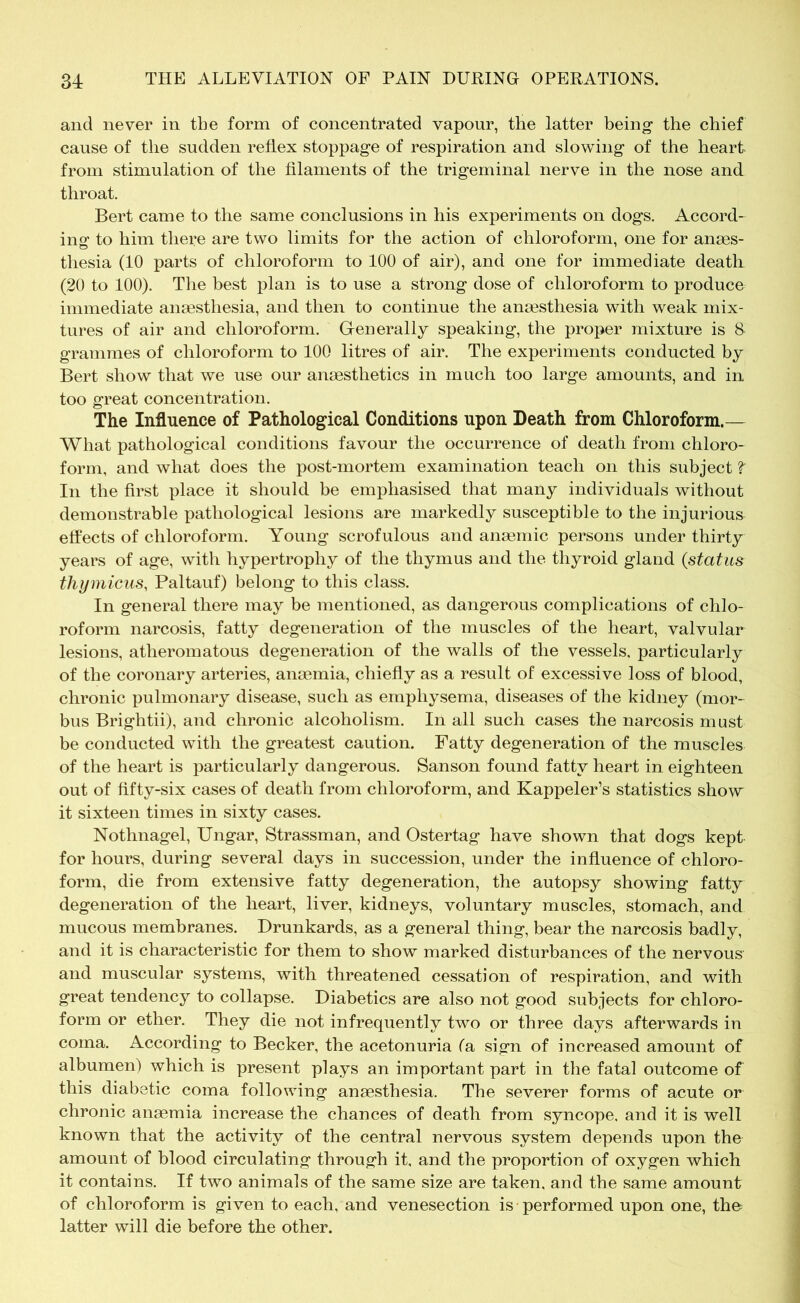 and never in tbe form of concentrated vapour, the latter being the chief cause of tbe sudden reflex stoppage of respiration and slowing of tbe heart from stimulation of tbe filaments of the trigeminal nerve in the nose and throat. Bert came to the same conclusions in his experiments on dogs. Accord- ing to him there are two limits for the action of chloroform, one for anaes- thesia (10 parts of chloroform to 100 of air), and one for immediate death (20 to 100). The best plan is to use a strong dose of chloroform to produce immediate anaesthesia, and then to continue the anaesthesia with weak mix- tures of air and chloroform. Generally speaking, the proper mixture is & grammes of chloroform to 100 litres of air. The experiments conducted by Bert show that we use our anaesthetics in much too large amounts, and in too great concentration. The Influence of Pathological Conditions upon Death from Chloroform.— What pathological conditions favour the occurrence of death from chloro- form, and what does the post-mortem examination teach on this subject t In the first place it should be emphasised that many individuals without demonstrable pathological lesions are markedly susceptible to the injurious effects of chloroform. Young scrofulous and anaemic persons under thirty years of age, with hypertrophy of the thymus and the thyroid gland (status thymicus, Paltauf) belong to this class. In general there may be mentioned, as dangerous complications of chlo- roform narcosis, fatty degeneration of the muscles of the heart, valvular lesions, atheromatous degeneration of the walls of the vessels, particularly of the coronary arteries, anaemia, chiefly as a result of excessive loss of blood, chronic pulmonary disease, such as emphysema, diseases of the kidney (mor- bus Brightii), and chronic alcoholism. In all such cases the narcosis must be conducted with the greatest caution. Fatty degeneration of the muscles of the heart is particularly dangerous. Sanson found fatty heart in eighteen out of fifty-six cases of death from chloroform, and Kappeler’s statistics show it sixteen times in sixty cases. Nothnagel, Ungar, Strassman, and Ostertag have shown that dogs kept for hours, during several days in succession, under the influence of chloro- form, die from extensive fatty degeneration, the autopsy showing fatty degeneration of the heart, liver, kidneys, voluntary muscles, stomach, and mucous membranes. Drunkards, as a general thing, bear the narcosis badly, and it is characteristic for them to show marked disturbances of the nervous and muscular systems, with threatened cessation of respiration, and with great tendency to collapse. Diabetics are also not good subjects for chloro- form or ether. They die not infrequently two or three days afterwards in coma. According to Becker, the acetonuria fa sign of increased amount of albumen) which is present plays an important part in the fatal outcome of this diabetic coma following anaesthesia. The severer forms of acute or chronic anaemia increase the chances of death from syncope, and it is well known that the activity of the central nervous system depends upon the amount of blood circulating through it, and the proportion of oxygen which it contains. If two animals of the same size are taken, and the same amount of chloroform is given to each, and venesection is performed upon one, the latter will die before the other.