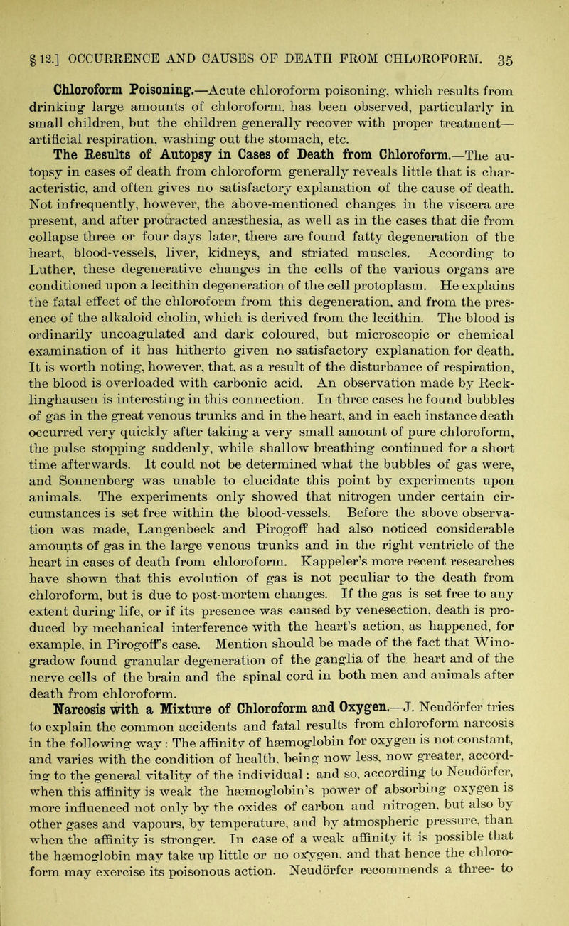 Chloroform Poisoning.—Acute chloroform poisoning, which results from drinking large amounts of chloroform, has been observed, particularly in small children, but the children generally recover with proper treatment— artificial respiration, washing out the stomach, etc. The Results of Autopsy in Cases of Death from Chloroform.—The au- topsy in cases of death from chloroform generally reveals little that is char- acteristic, and often gives no satisfactory explanation of the cause of death. Not infrequently, however, the above-mentioned changes in the viscera are present, and after protracted anaesthesia, as well as in the cases that die from collapse three or four days later, there are found fatty degeneration of the heart, blood-vessels, liver, kidneys, and striated muscles. According to Luther, these degenerative changes in the cells of the various organs are conditioned upon a lecithin degeneration of the cell protoplasm. He explains the fatal effect of the chloroform from this degeneration, and from the pres- ence of the alkaloid cholin, which is derived from the lecithin. The blood is ordinarily uncoagulated and dark coloured, but microscopic or chemical examination of it has hitherto given no satisfactory explanation for death. It is worth noting, however, that, as a result of the disturbance of respiration, the blood is overloaded with carbonic acid. An observation made by Reck- linghausen is interesting in this connection. In three cases he found bubbles of gas in the great venous trunks and in the heart, and in each instance death occurred very quickly after taking a very small amount of pure chloroform, the pulse stopping suddenly, while shallow breathing continued for a short time afterwards. It could not be determined what the bubbles of gas were, and Sonnenberg was unable to elucidate this point by experiments upon animals. The experiments only showed that nitrogen under certain cir- cumstances is set free within the blood-vessels. Before the above observa- tion was made, Langenbeck and Pirogoff had also noticed considerable amounts of gas in the large venous trunks and in the right ventricle of the heart in cases of death from chloroform. Kappeler’s more recent researches have shown that this evolution of gas is not peculiar to the death from chloroform, but is due to post-mortem changes. If the gas is set free to any extent during life, or if its presence was caused by venesection, death is pro- duced by mechanical interference with the heart’s action, as happened, for example, in Pirogoff’s case. Mention should be made of the fact that Wino- gradow found granular degeneration of the ganglia of the heart and of the nerve cells of the brain and the spinal cord in both men and animals after death from chloroform. Narcosis with a Mixture of Chloroform and Oxygen.—J. Neudörfer tries to explain the common accidents and fatal results from chloroform narcosis in the following way : The affinity of haemoglobin for oxygen is not constant, and varies with the condition of health, being now less, now greater, accord- ing to the general vitality of the individual; and so, according to Neudörfer, when this affinity is weak the haemoglobin’s power of absorbing oxygen is more influenced not only by the oxides of carbon and nitrogen, but also by other gases and vapours, by temperature, and by atmospheric pressure, than when the affinity is stronger. In case of a weak affinity it is possible that the haemoglobin may take up little or no oxygen, and that hence the chloro- form may exercise its poisonous action. Neudörfer recommends a three- to