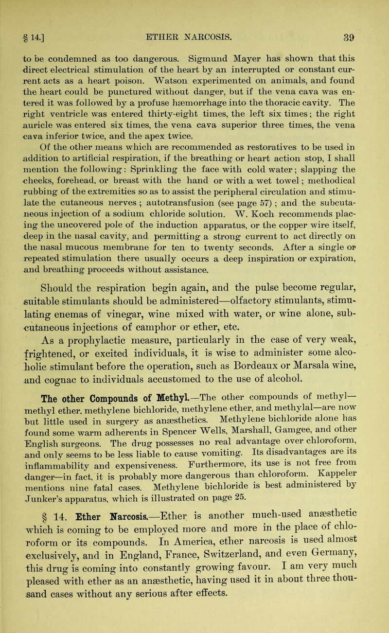 to be condemned as too dangerous. Sigmund Mayer has shown that this direct electrical stimulation of the heart by an interrupted or constant cur- rent acts as a heart poison. Watson experimented on animals, and found the heart could be punctured without danger, but if the vena cava was en- tered it was followed by a profuse haemorrhage into the thoracic cavity. The right ventricle was entered thirty-eight times, the left six times; the right auricle was entered six times, the vena cava superior three times, the vena cava inferior twice, and the apex twice. Of the other means wThich are recommended as restoratives to be used in addition to artificial respiration, if the breathing or heart action stop, I shall mention the following: Sprinkling the face with cold water; slapping the -cheeks, forehead, or breast with the hand or with a wet towel; methodical rubbing of the extremities so as to assist the peripheral circulation and stimu- late the cutaneous nerves ; autotransfusion (see page 57) ; and the subcuta- neous injection of a sodium chloride solution. W. Koch recommends plac- ing the uncovered pole of the induction apparatus, or the copper wire itself, deep in the nasal cavity, and permitting a strong current to act directly on the nasal mucous membrane for ten to twenty seconds. After a single or repeated stimulation there usually occurs a deep inspiration or expiration, and breathing proceeds without assistance. Should the respiration begin again, and the pulse become regular, suitable stimulants should be administered—olfactory stimulants, stimu- lating enemas of vinegar, wine mixed with water, or wine alone, sub- cutaneous injections of camphor or ether, etc. As a prophylactic measure, particularly in the case of very weak, frightened, or excited individuals, it is wise to administer some alco- holic stimulant before the operation, such as Bordeaux or Marsala wine, and cognac to individuals accustomed to the use of alcohol. The other Compounds of Methyl.—The other compounds of methyl- methyl ether, methylene bichloride, methylene ether, and methylal—are now hut little used in surgery as anaesthetics. Methylene bichloride alone has found some warm adherents in Spencer Wells, Marshall, Gamgee, and other English surgeons. The drug possesses no real advantage over chloroform, and only seems to be less liable to cause vomiting. Its disadvantages are its inflammability and expensiveness. Furthermore, its use is not free from danger—in fact, it is probably more dangerous than chloroform. Kappeler mentions nine fatal cases. Methylene bichloride is best administered by Junker’s apparatus, which is illustrated on page 25. § 14. Ether Narcosis.—Ether is another much-used anaesthetic which is coming to be employed more and more in the place of chlo- roform or its compounds. In America, ether narcosis is used almost exclusively, and in England, France, Switzerland, and even Germany, this drug is coming into constantly growing favour. I am very much pleased with ether as an anaesthetic, having used it in about three thou- sand cases without any serious after effects.
