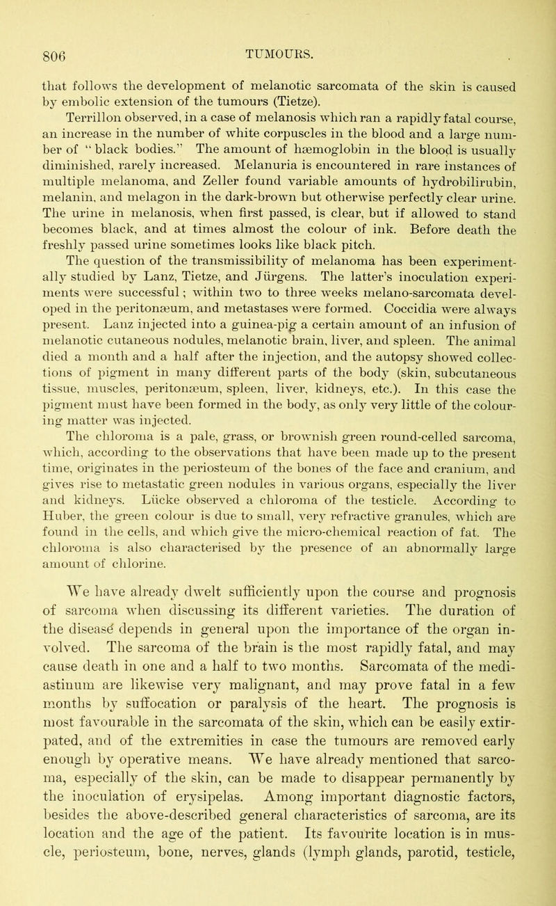 that follows the development of melanotic sarcomata of the skin is caused by embolic extension of the tumours (Tietze). Terrillon observed, in a case of melanosis which ran a rapidly fatal course, an increase in the number of white corpuscles in the blood and a large num- ber of “ black bodies.” The amount of haemoglobin in the blood is usually diminished, rarely increased. Melanuria is encountered in rare instances of multiple melanoma, and Zeller found variable amounts of hydrobilirubin, melanin, and melagon in the dark-brown but otherwise perfectly clear urine. The urine in melanosis, when first passed, is clear, but if allowed to stand becomes black, and at times almost the colour of ink. Before death the freshly passed urine sometimes looks like black pitch. The question of the transmissibility of melanoma has been experiment- ally studied by Lanz, Tietze, and Jürgens. The latter’s inoculation experi- ments were successful; within two to three weeks melano-sarcomata devel- oped in the peritonaeum, and inetastases were formed. Coccidia were always present. Lanz injected into a guinea-pig a certain amount of an infusion of melanotic cutaneous nodules, melanotic brain, liver, and spleen. The animal died a month and a half after the injection, and the autopsy showed collec- tions of pigment in many different parts of the body (skin, subcutaneous tissue, muscles, peritonaeum, spleen, liver, kidneys, etc.). In this case the pigment m ust have been formed in the body, as only very little of the colour- ing matter was injected. The chloroma is a pale, grass, or brownish green round-celled sarcoma, which, according to the observations that have been made up to the present time, originates in the periosteum of the bones of the face and cranium, and gives rise to metastatic green nodules in various organs, especially the liver and kidneys. Lücke observed a chloroma of the testicle. According to Huber, the green colour is due to small, very refractive granules, which are found in the cells, and which give the micro-chemical reaction of fat. The chloroma is also characterised by the presence of an abnormally large amount of chlorine. We have already dwelt sufficiently upon the course and prognosis of sarcoma when discussing its different varieties. The duration of the diseasd depends in general upon the importance of the organ in- volved. The sarcoma of the brain is the most rapidly fatal, and may cause death in one and a half to two months. Sarcomata of the medi- astinum are likewise very malignant, and may prove fatal in a few months by suffocation or paralysis of the heart. The prognosis is most favourable in the sarcomata of the skin, which can be easily extir- pated, and of the extremities in case the tumours are removed early enough by operative means. We have already mentioned that sarco- ma, especially of the skin, can be made to disappear permanently by the inoculation of erysipelas. Among important diagnostic factors, besides the above-described general characteristics of sarcoma, are its location and the age of the patient. Its favourite location is in mus- cle, periosteum, bone, nerves, glands (lymph glands, parotid, testicle,