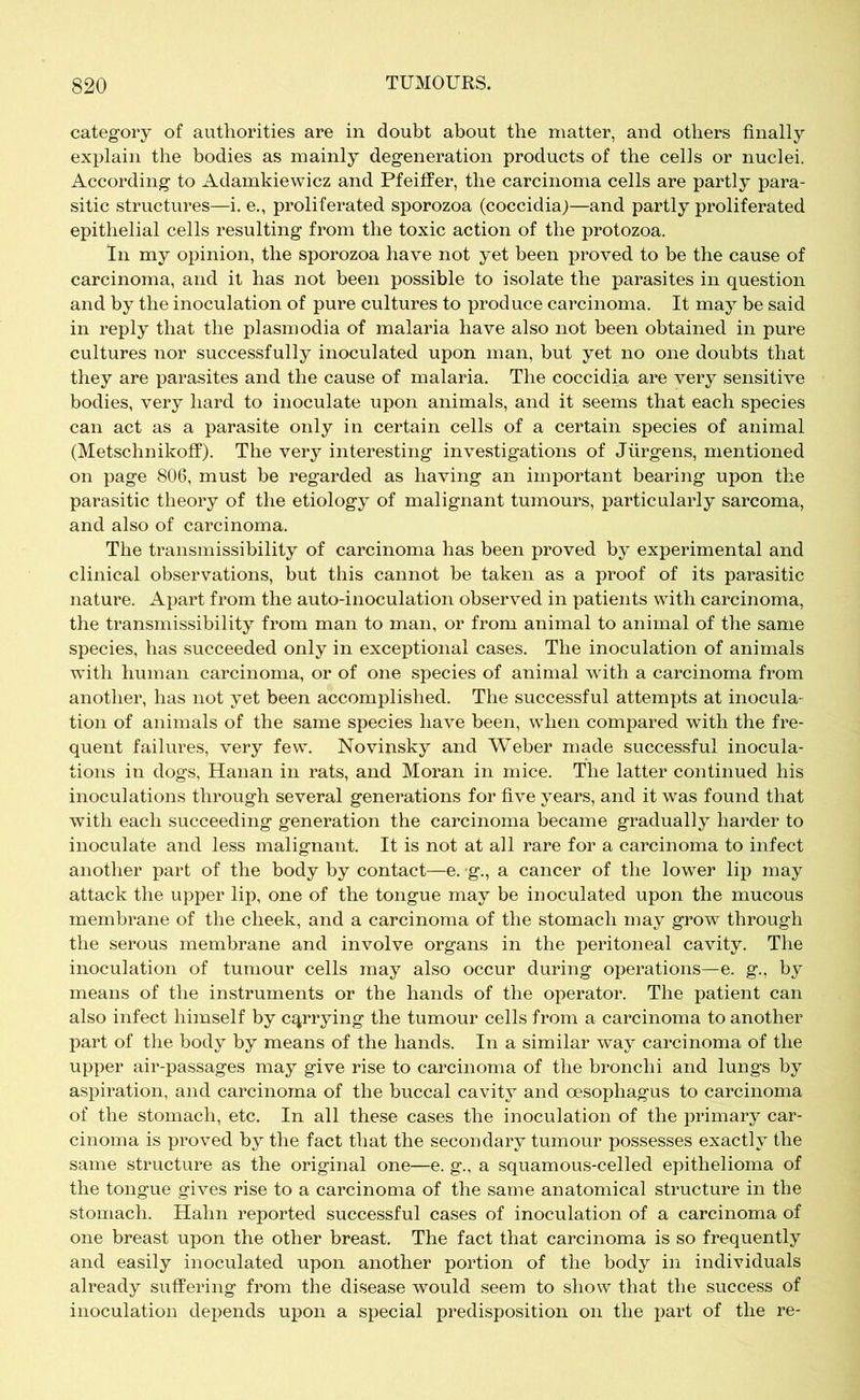 category of authorities are in doubt about the matter, and others finally explain the bodies as mainly degeneration products of the cells or nuclei. According to Adamkiewicz and Pfeiffer, the carcinoma cells are partly para- sitic structures—i. e., proliferated sporozoa (coccidiaj—and partly proliferated epithelial cells resulting from the toxic action of the protozoa. In my opinion, the sporozoa have not yet been proved to be the cause of carcinoma, and it has not been possible to isolate the parasites in question and by the inoculation of pure cultures to produce carcinoma. It may be said in reply that the plasmodia of malaria have also not been obtained in pure cultures nor successfully inoculated upon man, but yet no one doubts that they are parasites and the cause of malaria. The coccidia are very sensitive bodies, very hard to inoculate upon animals, and it seems that each species can act as a parasite only in certain cells of a certain species of animal (Metschnikoff). The very interesting investigations of Jürgens, mentioned on page 806, must be regarded as having an important bearing upon the parasitic theory of the etiology of malignant tumours, particularly sarcoma, and also of carcinoma. The transmissibility of carcinoma has been proved by experimental and clinical observations, but this cannot be taken as a proof of its parasitic nature. Apart from the auto-inoculation observed in patients with carcinoma, the transmissibility from man to man, or from animal to animal of the same species, has succeeded only in exceptional cases. The inoculation of animals with human carcinoma, or of one species of animal with a carcinoma from another, has not yet been accomplished. The successful attempts at inocula- tion of animals of the same species have been, when compared with the fre- quent failures, very few. Novinsky and Weber made successful inocula- tions in dogs, Hanan in rats, and Moran in mice. The latter continued his inoculations through several generations for five years, and it was found that with each succeeding generation the carcinoma became gradually harder to inoculate and less malignant. It is not at all rare for a carcinoma to infect another part of the body by contact—e. g., a cancer of the lower lip may attack the upper lip, one of the tongue may be inoculated upon the mucous membrane of the cheek, and a carcinoma of the stomach may grow through the serous membrane and involve organs in the peritoneal cavity. The inoculation of tumour cells may also occur during operations—e. g., by means of the instruments or the hands of the operator. The patient can also infect himself by carrying the tumour cells from a carcinoma to another part of the body by means of the hands. In a similar way carcinoma of the upper air-passages may give rise to carcinoma of the bronchi and lungs by aspiration, and carcinoma of the buccal cavity and oesophagus to carcinoma of the stomach, etc. In all these cases the inoculation of the primary car- cinoma is proved by the fact that the secondary tumour possesses exactly the same structure as the original one—e. g., a squamous-celled epithelioma of the tongue gives rise to a carcinoma of the same anatomical structure in the stomach. Hahn reported successful cases of inoculation of a carcinoma of one breast upon the other breast. The fact that carcinoma is so frequently and easily inoculated upon another portion of the body in individuals already suffering from the disease would seem to show that the success of inoculation depends upon a special predisposition on the part of the re-