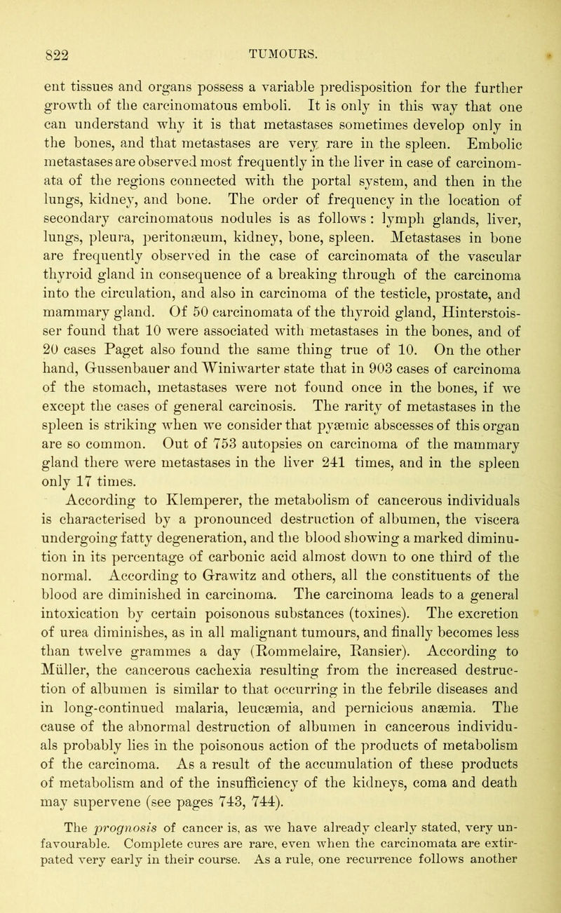 ent tissues and organs possess a variable predisposition for the further growth of the carcinomatous emboli. It is only in this way that one can understand why it is that metastases sometimes develop only in the bones, and that metastases are very rare in the spleen. Embolic metastases are observed most frequently in the liver in case of carcinom- ata of the regions connected with the portal system, and then in the lungs, kidney, and bone. The order of frequency in the location of secondary carcinomatous nodules is as follows : lymph glands, liver, lungs, pleura, peritonaeum, kidney, bone, spleen. Metastases in bone are frequently observed in the case of carcinomata of the vascular thyroid gland in consequence of a breaking through of the carcinoma into the circulation, and also in carcinoma of the testicle, prostate, and mammary gland. Of 50 carcinomata of the thyroid gland, Hinterstois- ser found that 10 were associated with metastases in the bones, and of 20 cases Paget also found the same thing true of 10. On the other hand, Gussenbauer and Winiwarter state that in 903 cases of carcinoma of the stomach, metastases were not found once in the bones, if we except the cases of general carcinosis. The rarity of metastases in the spleen is striking when we consider that pysemic abscesses of this organ are so common. Out of 753 autopsies on carcinoma of the mammary gland there were metastases in the liver 241 times, and in the spleen only 17 times. According to Klemperer, the metabolism of cancerous individuals is characterised by a pronounced destruction of albumen, the viscera undergoing fatty degeneration, and the blood showing a marked diminu- tion in its percentage of carbonic acid almost down to one third of the normal. According to Grawitz and others, all the constituents of the blood are diminished in carcinoma. The carcinoma leads to a general intoxication by certain poisonous substances (toxines). The excretion of urea diminishes, as in all malignant tumours, and finally becomes less than twelve grammes a day (Pommelaire, Pansier). According to Müller, the cancerous cachexia resulting from the increased destruc- tion of albumen is similar to that occurring in the febrile diseases and in long-continued malaria, leucaemia, and pernicious anaemia. The cause of the abnormal destruction of albumen in cancerous individu- als probably lies in the poisonous action of the products of metabolism of the carcinoma. As a result of the accumulation of these products of metabolism and of the insufficiency of the kidneys, coma and death may supervene (see pages 743, 744). The prognosis of cancer is, as we have already clearly stated, very un- favourable. Complete cures are rare, even when the carcinomata are extir- pated very early in their course. As a rule, one recurrence follows another