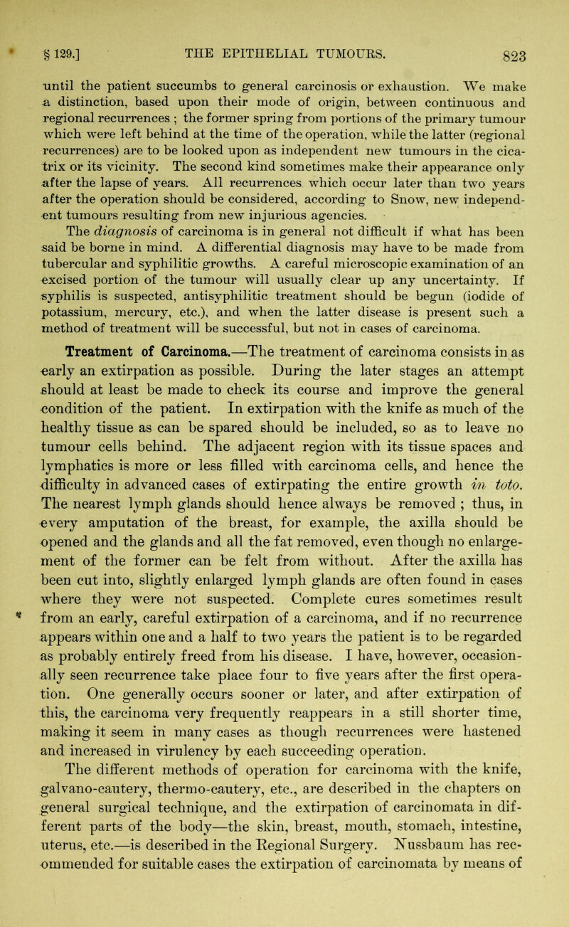 until the patient succumbs to general carcinosis or exhaustion. We make a distinction, based upon their mode of origin, between continuous and regional recurrences ; the former spring from portions of the primary tumour which were left behind at the time of the operation, while the latter (regional recurrences) are to be looked upon as independent new tumours in the cica- trix or its vicinity. The second kind sometimes make their appearance only after the lapse of years. All recurrences which occur later than two years after the operation should be considered, according to Snow, new independ- ent tumours resulting from new injurious agencies. The diagnosis of carcinoma is in general not difficult if what has been said be borne in mind. A differential diagnosis may have to be made from tubercular and syphilitic growths. A careful microscopic examination of an excised portion of the tumour will usually clear up any uncertainty. If syphilis is suspected, antisyphilitic treatment should be begun (iodide of potassium, mercury, etc.), and when the latter disease is present such a method of treatment will be successful, but not in cases of carcinoma. Treatment of Carcinoma.—The treatment of carcinoma consists in as •early an extirpation as possible. During the later stages an attempt should at least be made to check its course and improve the general •condition of the patient. In extirpation with the knife as much of the healthy tissue as can be spared should be included, so as to leave no tumour cells behind. The adjacent region with its tissue spaces and lymphatics is more or less filled with carcinoma cells, and hence the difficulty in advanced cases of extirpating the entire growth in toto. The nearest lymph glands should hence always be removed ; thus, in every amputation of the breast, for example, the axilla should be opened and the glands and all the fat removed, even though no enlarge- ment of the former can be felt from without. After the axilla has been cut into, slightly enlarged lymph glands are often found in cases where they were not suspected. Complete cures sometimes result from an early, careful extirpation of a carcinoma, and if no recurrence appears within one and a half to two years the patient is to be regarded as probably entirely freed from his disease. I have, however, occasion- ally seen recurrence take place four to five years after the first opera- tion. One generally occurs sooner or later, and after extirpation of this, the carcinoma very frequently reappears in a still shorter time, making it seem in many cases as though recurrences were hastened and increased in virulency by each succeeding operation. The different methods of operation for carcinoma with the knife, galvano-cautery, thermo-cautery, etc., are described in the chapters on general surgical technique, and the extirpation of carcinomata in dif- ferent parts of the body—the skin, breast, mouth, stomach, intestine, uterus, etc.—is described in the Regional Surgery. Nussbaum has rec- ommended for suitable cases the extirpation of carcinomata by means of