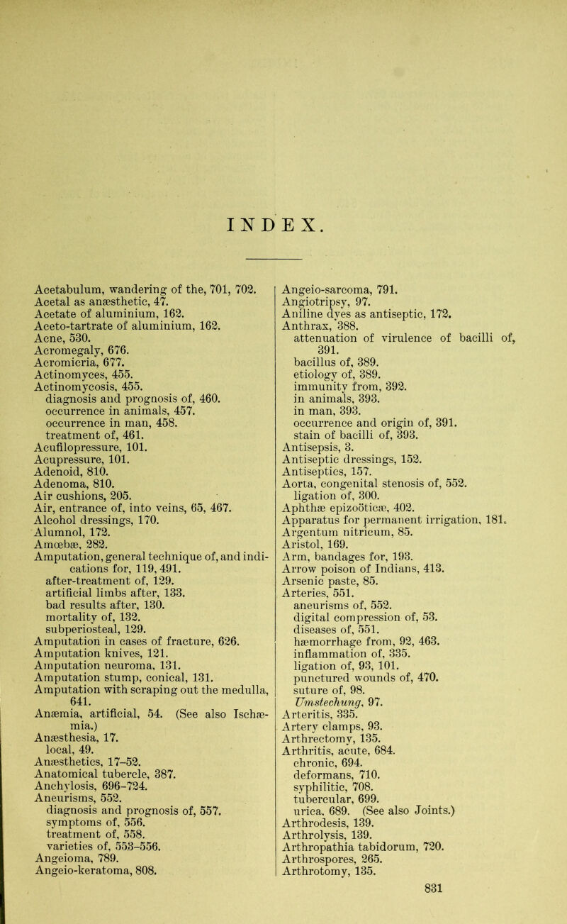 INDEX. Acetabulum, wandering of the, 701, 702. Acetal as anaesthetic, 47. Acetate of aluminium, 162. Aceto-tartrate of aluminium, 162. Acne, 530. Acromegaly, 676. Acromicria, 677. Actinomyces, 455. Actinomycosis, 455. diagnosis and prognosis of, 460. occurrence in animals, 457. occurrence in man, 458. treatment of, 461. Acufilopressure, 101. Acupressure, 101. Adenoid, 810. Adenoma, 810. Air cushions, 205. Air, entrance of, into veins, 65, 467. Alcohol dressings, 170. Alumnol, 172. Amoebae, 282. Amputation, general technique of, and indi- cations for, 119,491. after-treatment of, 129. artificial limbs after, 133. bad results after, 130. mortality of, 132. subperiosteal, 129. Amputation in cases of fracture, 626. Amputation knives, 121. Amputation neuroma, 131. Amputation stump, conical, 131. Amputation with scraping out the medulla, 641. Anaemia, artificial, 54. (See also Ischae- mia.) Anaesthesia, 17. local, 49. Anaesthetics, 17-52. Anatomical tubercle, 387. Anchylosis, 696-724. Aneurisms, 552. diagnosis and prognosis of, 557. symptoms of, 556. treatment of, 558. varieties of, 553-556. Angeioma, 789. Angeio-keratoma, 808. Angeio-sarcoma, 791. Angiotripsy, 97. Aniline dyes as antiseptic, 172. Anthrax, *388. attenuation of virulence of bacilli of, 391. bacillus of, 389. etiology of, 389. immunity from, 392. in animals, 393. in man, 393. occurrence and origin of, 391. stain of bacilli of, 393. Antisepsis, 3. Antiseptic dressings, 152. Antiseptics, 157. Aorta, congenital stenosis of, 552. ligation of, 300. Aphthae epizoöticae, 402. Apparatus for permanent irrigation, 181, Argentum nitricum, 85. Aristol, 169. Arm, bandages for, 193. Arrow poison of Indians, 413. Arsenic paste, 85. Arteries, 551. aneurisms of, 552. digital compression of, 53. diseases of, 551. haemorrhage from, 92, 463. inflammation of, 335. ligation of, 93, 101. punctured wounds of, 470. suture of, 98. Umstechung, 97. Arteritis, 335. Artery clamps, 93. Arthrectomy, 135. Arthritis, acute, 684. chronic, 694. deformans, 710. syphilitic, 708. tubercular, 699. urica. 689. (See also Joints.) Arthrodesis, 139. Arthrolysis, 139. Arthropathia tabidorum, 720. Arthrospores, 265. Arthrotomy, 135.