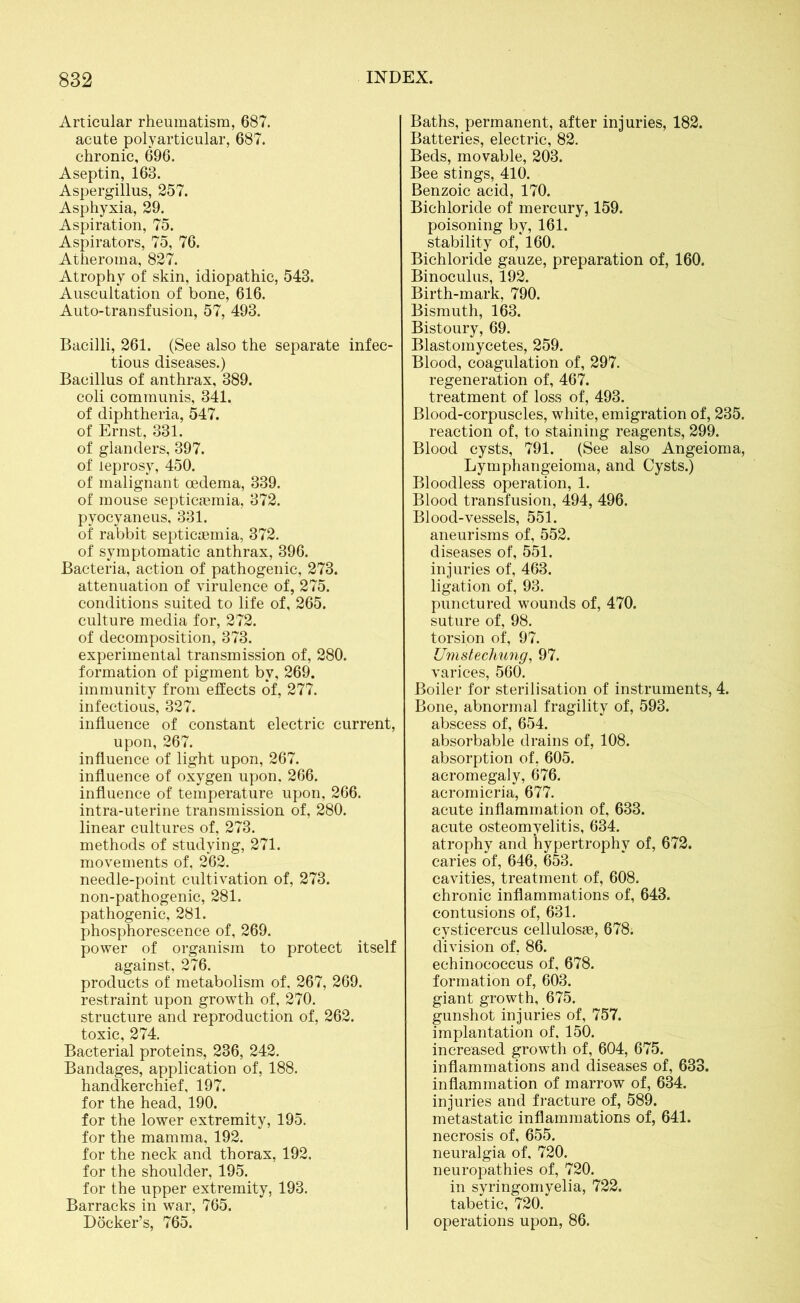 Articular rheumatism, 687. acute polyarticular, 687. chronic, 696. Aseptin, 163. Aspergillus, 257. Asphyxia, 29. Aspiration, 75. Aspirators, 75, 76. Atheroma, 827. Atrophy of skin, idiopathic, 543. Auscultation of bone, 616. Auto-transfusion, 57, 493. Bacilli, 261. (See also the separate infec- tious diseases.) Bacillus of anthrax, 389. coli communis, 341. of diphtheria, 547. of Ernst, 331. of glanders, 397. of leprosy, 450. of malignant oedema, 339. of mouse septicaemia, 372. pyocyaneus, 331. of' rabbit septicaemia, 372. of symptomatic anthrax, 396. Bacteria, action of pathogenic, 273. attenuation of virulence of, 275. conditions suited to life of, 265. culture media for, 272. of decomposition, 373. experimental transmission of, 280. formation of pigment by, 269. immunity from effects of, 277. infectious, 327. influence of constant electric current, upon, 267. influence of light upon, 267. influence of oxygen upon. 266. influence of temperature upon, 266. intra-uterine transmission of, 280. linear cultures of, 273. methods of studying, 271. movements of, 262. needle-point cultivation of, 273. non-pathogenic, 281. pathogenic, 281. phosphorescence of, 269. power of organism to protect itself against, 276. products of metabolism of, 267, 269. restraint upon growth of, 270. structure and reproduction of, 262. toxic, 274. Bacterial proteins, 236, 242. Bandages, application of, 188. handkerchief, 197. for the head, 190. for the lower extremity, 195. for the mamma, 192. for the neck and thorax, 192. for the shoulder, 195. for the upper extremity, 193. Barracks in war, 765. Docker’s, 765. Baths, permanent, after injuries, 182. Batteries, electric, 82. Beds, movable, 203. Bee stings, 410. Benzoic acid, 170. Bichloride of mercury, 159. poisoning by, 161. stability of, 160. Bichloride gauze, preparation of, 160. Binoculus, 192. Birth-mark, 790. Bismuth, 163. Bistoury, 69. Blastomycetes, 259. Blood, coagulation of, 297. regeneration of, 467. treatment of loss of, 493. Blood-corpuscles, white, emigration of, 235. reaction of, to staining reagents, 299. Blood cysts, 791. (See also Angeioma, Lymphangeioma, and Cysts.) Bloodless operation, 1. Blood transfusion, 494, 496. Blood-vessels, 551. aneurisms of, 552. diseases of, 551. injuries of, 463. ligation of, 93. punctured wounds of, 470. suture of, 98. torsion of, 97. Umstechung, 97. varices, 560. Boiler for sterilisation of instruments, 4. Bone, abnormal fragility of, 593. abscess of, 654. absorbable drains of, 108. absorption of, 605. acromegaly, 676. acromicria, 677. acute inflammation of, 633. acute osteomyelitis, 634. atrophy and hypertrophy of, 672. caries of, 646, 653. cavities, treatment of, 608. chronic inflammations of, 643. contusions of, 631. cysticercus cellulosae, 678. division of, 86. echinococcus of, 678. formation of, 603. giant growth, 675. gunshot injuries of, 757. implantation of. 150. increased growth of, 604, 675. inflammations and diseases of, 633. inflammation of marrow of, 634. injuries and fracture of, 589. metastatic inflammations of, 641. necrosis of, 655. neuralgia of, 720. neuropathies of, 720. in syringomyelia, 722. tabetic, 720. operations upon, 86.