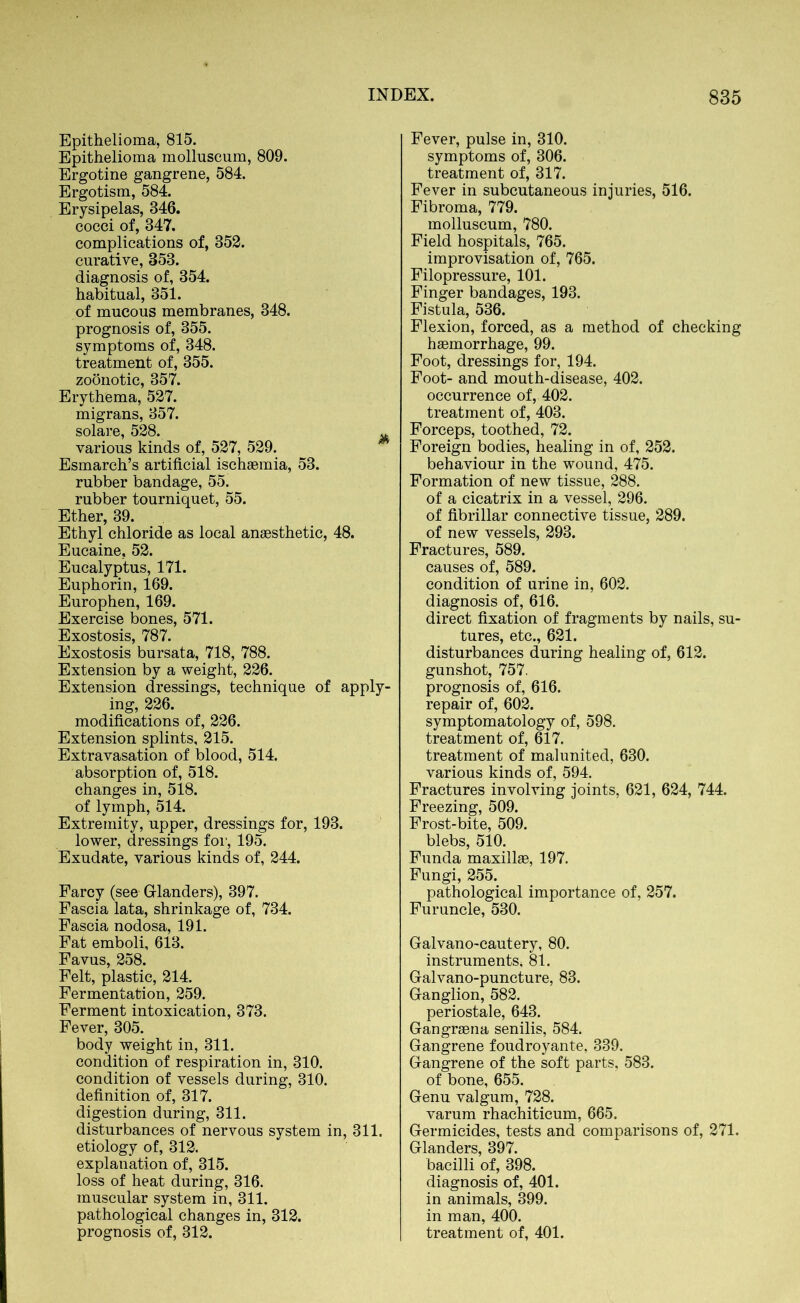 Epithelioma, 815. Epithelioma molluscum, 809. Ergotine gangrene, 584. Ergotism, 584. Erysipelas, 346. cocci of, 347. complications of, 352. curative, 353. diagnosis of, 354. habitual, 351. of mucous membranes, 348. prognosis of, 355. symptoms of, 348. treatment of, 355. zoonotic, 357. Erythema, 527. migrans, 357. solare, 528. Ä various kinds of, 527, 529. Esmarch’s artificial ischaemia, 53. rubber bandage, 55. rubber tourniquet, 55. Ether, 39. Ethyl chloride as local anaesthetic, 48. Eucaine, 52. Eucalyptus, 171. Euphorin, 169. Europhen, 169. Exercise bones, 571. Exostosis, 787. Exostosis bursata, 718, 788. Extension by a weight, 226. Extension dressings, technique of apply- ing, 226. modifications of, 226. Extension splints, 215. Extravasation of blood, 514. absorption of, 518. changes in, 518. of lymph, 514. Extremity, upper, dressings for, 193. lower, dressings for, 195. Exudate, various kinds of, 244. Farcy (see Glanders), 397. Fascia lata, shrinkage of, 734. Fascia nodosa, 191. Fat emboli, 613. Favus, 258. Felt, plastic, 214. Fermentation, 259. Ferment intoxication, 373. Fever, 305. body weight in, 311. condition of respiration in, 310. condition of vessels during, 310. definition of, 317. digestion during, 311. disturbances of nervous system in, 311. etiology of, 312. explanation of, 315. loss of heat during, 316. muscular system in, 311. pathological changes in, 312. prognosis of, 312. Fever, pulse in, 310. symptoms of, 306. treatment of, 317. Fever in subcutaneous injuries, 516. Fibroma, 779. molluscum, 780. Field hospitals, 765. improvisation of, 765. Filopressure, 101. Finger bandages, 193. Fistula, 536. Flexion, forced, as a method of checking haemorrhage, 99. Foot, dressings for, 194. Foot- and mouth-disease, 402. occurrence of, 402. treatment of, 403. Forceps, toothed, 72. Foreign bodies, healing in of, 252. behaviour in the wound, 475. Formation of new tissue, 288. of a cicatrix in a vessel, 296. of fibrillar connective tissue, 289. of new vessels, 293. Fractures, 589. causes of, 589. condition of urine in, 602. diagnosis of, 616. direct fixation of fragments by nails, su- tures, etc., 621. disturbances during healing of, 612. gunshot, 757. prognosis of, 616. repair of, 602. symptomatology of, 598. treatment of, 617. treatment of malunited, 630. various kinds of, 594. Fractures involving joints, 621, 624, 744. Freezing, 509. Frost-bite, 509. blebs, 510. Funda maxillae, 197. Fungi, 255. pathological importance of, 257. Furuncle, 530. Galvano-cautery, 80. instruments, 81. Galvano-puncture, 83. Ganglion, 582. periostale, 643. Gangraena senilis, 584. Gangrene foudroyante, 339. Gangrene of the soft parts, 583. of bone, 655. Genu valgum, 728. varum rhachiticum, 665. Germicides, tests and comparisons of, 271. Glanders, 397. bacilli of, 398. diagnosis of, 401. in animals, 399. in man, 400. treatment of, 401.