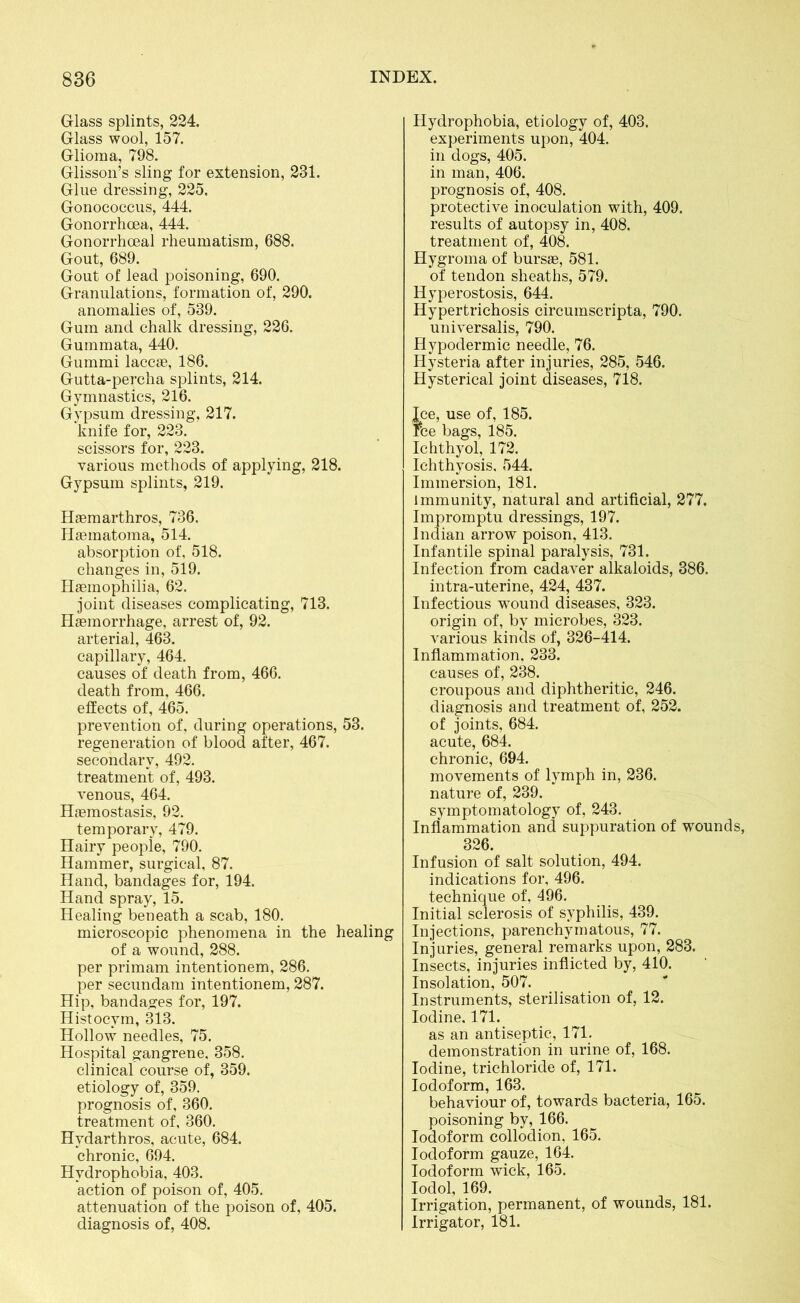 Glass splints, 224. Glass wool, 157. Glioma, 798. Glisson’s sling for extension, 231. Glue dressing, 225. Gonococcus, 444. Gonorrhoea, 444. Gonorrhoeal rheumatism, 688. Gout, 689. Gout of lead poisoning, 690. Granulations, formation of, 290. anomalies of, 539. Gum and chalk dressing, 226. Gummata, 440. Gummi laccae, 186. Gutta-percha splints, 214. Gymnastics, 216. Gypsum dressing, 217. knife for, 223. scissors for, 223. various methods of applying, 218. Gypsum splints, 219. Haemarthros, 736. Haematoma, 514. absorption of, 518. changes in, 519. Haemophilia, 62. joint diseases complicating, 713. Haemorrhage, arrest of, 92. arterial, 463. capillary, 464. causes of death from, 466. death from, 466. effects of, 465. prevention of, during operations, 53. regeneration of blood after, 467. secondary, 492. treatment of, 493. venous, 464. Haemostasis, 92. temporary, 479. Hairy people, 790. Hammer, surgical, 87. Hand, bandages for, 194. Hand spray, 15. Healing beneath a scab, 180. microscopic phenomena in the healing of a wound, 288. per primam intentionem, 286. per secundam intentionem, 287. Hip, bandages for, 197. Histocvm, 313. Hollow needles, 75. Hospital gangrene. 358. clinical course of, 359. etiology of, 359. prognosis of, 360. treatment of, 360. Hydarthros, acute, 684. chronic, 694. Hydrophobia, 403. action of poison of, 405. attenuation of the poison of, 405. diagnosis of, 408. Hydrophobia, etiology of, 403. experiments upon, 404. in dogs, 405. in man, 406. prognosis of, 408. protective inoculation with, 409. results of autopsy in, 408. treatment of, 408. Hygroma of bursae, 581. of tendon sheaths, 579. Hyperostosis, 644. Hypertrichosis circumscripta, 790. universalis, 790. Hypodermic needle, 76. Hysteria after injuries, 285, 546. Hysterical joint diseases, 718. Jce, use of, 185. Fee bags, 185. Ichthyol, 172. Ichthyosis. 544. Immersion, 181. immunity, natural and artificial, 277. Impromptu dressings, 197. Indian arrow poison, 413. Infantile spinal paralysis, 731. Infection from cadaver alkaloids, 386. intra-uterine, 424, 437. Infectious wound diseases, 323. origin of, by microbes, 323. various kinds of, 326-414. Inflammation, 233. causes of, 238. croupous and diphtheritic, 246. diagnosis and treatment of, 252. of joints, 684. acute, 684. chronic, 694. movements of lymph in, 236. nature of, 239. symptomatology of, 243. Inflammation and suppuration of wounds, 326. Infusion of salt solution, 494. indications for, 496. technique of, 496. Initial sclerosis of syphilis, 439. Injections, parenchymatous, 77. Injuries, general remarks upon, 283. Insects, injuries inflicted by, 410. Insolation, 507. Instruments, sterilisation of, 12. Iodine. 171. as an antiseptic, 171. demonstration in urine of, 168. Iodine, trichloride of, 171. Iodoform, 163. behaviour of, towards bacteria, 165. poisoning by, 166. Iodoform collodion, 165. Iodoform gauze, 164. Iodoform wick, 165. Iodol, 169. Irrigation, permanent, of wounds, 181. Irrigator, 181.