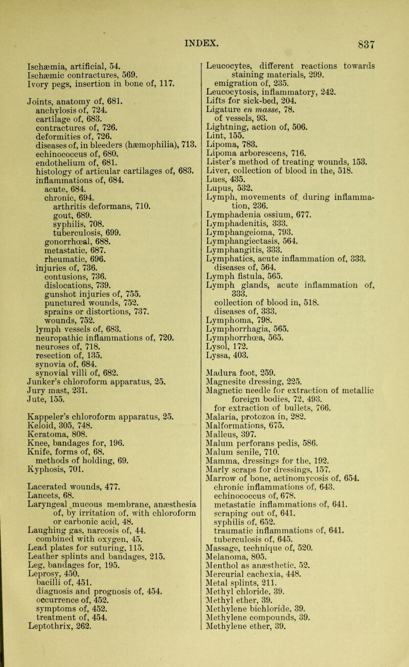 Ischaemia, artificial, 54. Ischaemic contractures, 569. Ivory pegs, insertion in bone of, 117. Joints, anatomy of, 683. anchylosis of, 724. cartilage of, 683. contractures of, 726. deformities of, 726. diseases of, in bleeders (haemophilia), 713. echinococcus of, 680. endothelium of, 681. histology of articular cartilages of, 683. inflammations of, 684. acute, 684. chronic, 694. arthritis deformans, 710. gout, 689. syphilis, 708. tuberculosis, 699. gonorrhoeal, 688. metastatic, 687. rheumatic, 696. injuries of, 736. contusions, 736. dislocations, 739. gunshot injuries of, 755. punctured wounds, 752. sprains or distortions, 737. wounds, 752. lymph vessels of, 683. neuropathic inflammations of, 720. neuroses of, 718. resection of, 135. synovia of, 684. synovial villi of, 682. Junker’s chloroform apparatus, 25. Jury mast, 231. Jute, 155. Kappeler’s chloroform apparatus, 25. Keloid, 305, 748. Keratoma, 808. Knee, bandages for, 196. Knife, forms of, 68. methods of holding, 69. Kyphosis, 701. Lacerated wounds, 477. Lancets, 68. Laryngeal mucous membrane, anaesthesia of, by irritation of, with chloroform or carbonic acid, 48. Laughing gas, narcosis of, 44. combined with oxygen, 45. Lead plates for suturing, 115. Leather splints and bandages, 215. Leg, bandages for, 195. Leprosy, 450. bacilli of, 451. diagnosis and prognosis of, 454. occurrence of, 452. symptoms of, 452. treatment of, 454. Leptothrix, 262. Leucocytes, different reactions towards staining materials, 299. emigration of, 235. Leucocytosis, inflammatory, 242. Lifts for sick-bed, 204. Ligature en masse, 78. of vessels, 93. Lightning, action of, 506. Lint, 155. Lipoma, 783. Lipoma arborescens, 716. Lister’s method of treating wounds, 153. Liver, collection of blood in the, 518. Lues, 435. Lupus, 532. Lymph, movements of, during inflamma- tion, 236. Lymphadenia ossium, 677. Lymphadenitis, 333. Lymphangeioma, 793. Lymphangiectasis, 564. Lymphangitis, 333. Lymphatics, acute inflammation of, 333. diseases of, 564. Lymph fistula, 565. Lymph glands, acute inflammation of, 333. collection of blood in, 518. diseases of, 333. Lymphoma, 798. Lymphorrhagia, 565. Lymphorrhoea, 565. Lysol, 172. Lyssa, 403. Madura foot, 259. Magnesite dressing, 225. Magnetic needle for extraction of metallic foreign bodies, 72, 493. for extraction of bullets, 766. Malaria, protozoa in, 282. Malformations, 675. Malleus, 397. Malum perforans pedis, 586. Malum senile, 710. Mamma, dressings for the, 192. Marly scraps for dressings, 157. Marrow of bone, actinomycosis of, 654. chronic inflammations of, 643. echinococcus of, 678. metastatic inflammations of, 641. scraping out of, 641. syphilis of, 652. traumatic inflammations of, 641. tuberculosis of, 645. Massage, technique of, 520. Melanoma, 805. Menthol as anaesthetic, 52. Mercurial cachexia, 448. Metal splints, 211. Methyl chloride, 39. Methyl ether, 39. Methylene bichloride, 39. Methylene compounds, 39. Methylene ether, 39.