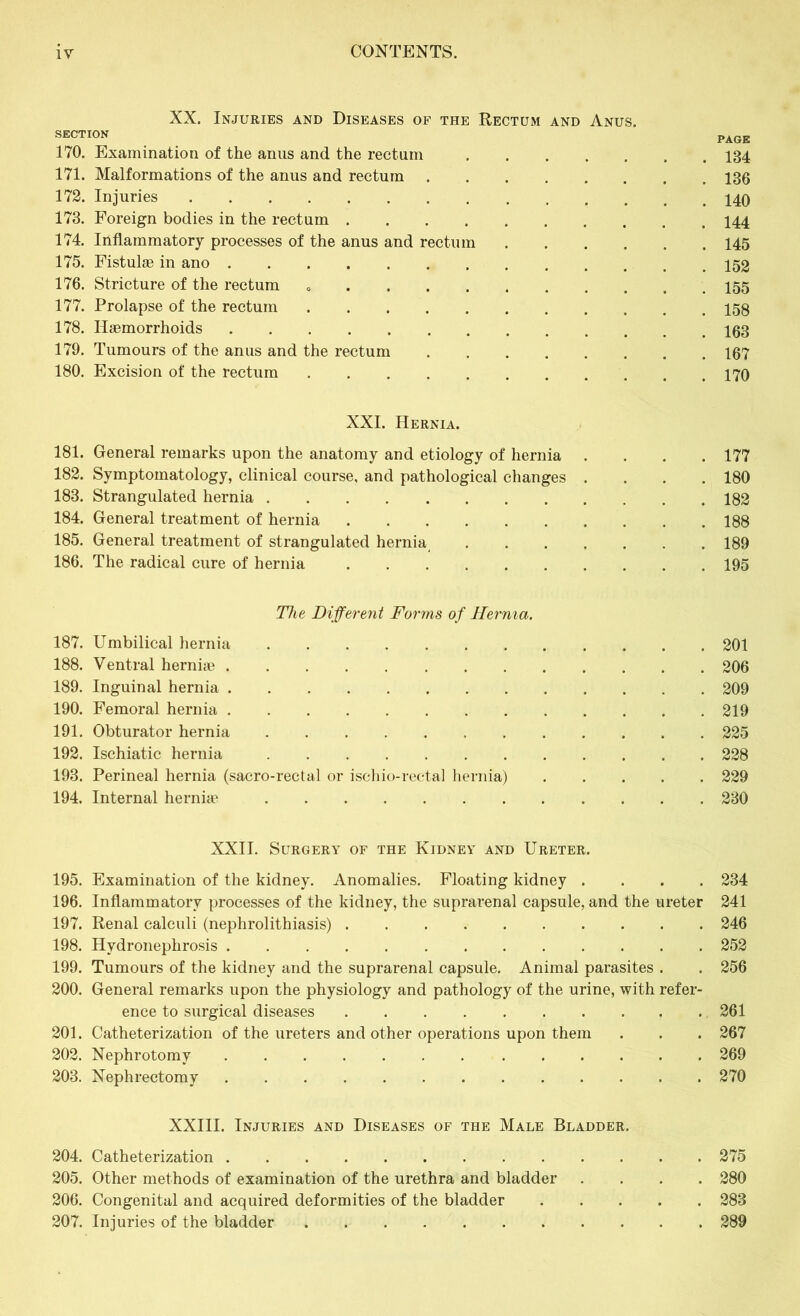 XX. Injuries and Diseases of the Rectum and Anus. SECTION PAGE 170. Examination of the anus and the rectum 134 171. Malformations of the anus and rectum 136 172. Injuries 173. Foreign bodies in the rectum 144 174. Inflammatory processes of the anus and rectum 145 175. Fistulae in ano 176. Stricture of the rectum 155 177. Prolapse of the rectum 158 178. Haemorrhoids 103 179. Tumours of the anus and the rectum 167 180. Excision of the rectum , .170 XXI. Hernia. 181. General remarks upon the anatomy and etiology of hernia .... 177 182. Symptomatology, clinical course, and pathological changes .... 180 183. Strangulated hernia 182 184. General treatment of hernia 188 185. General treatment of strangulated hernia 189 186. The radical cure of hernia 195 The Different Forms of TIernia. 187. Umbilical hernia 201 188. Ventral herniae 206 189. Inguinal hernia 209 190. Femoral hernia 219 191. Obturator hernia 225 192. Ischiatic hernia 228 193. Perineal hernia (sacro-rectal or ischio-rectal hernia) 229 194. Internal herniae 230 XXII. Surgery of the Kidney and Ureter. 195. Examination of the kidney. Anomalies. Floating kidney .... 234 196. Inflammatory processes of the kidney, the suprarenal capsule, and the ureter 241 197. Renal calculi (nephrolithiasis) 246 198. Hydronephrosis 252 199. Tumours of the kidney and the suprarenal capsule. Animal parasites . . 256 200. General remarks upon the physiology and pathology of the urine, with refer- ence to surgical diseases 261 201. Catheterization of the ureters and other operations upon them . . . 267 202. Nephrotomy 269 203. Nephrectomy 270 XXIII. Injuries and Diseases of the Male Bladder. 204. Catheterization 275 205. Other methods of examination of the urethra and bladder .... 280 206. Congenital and acquired deformities of the bladder 283 207. Injuries of the bladder ........... 289