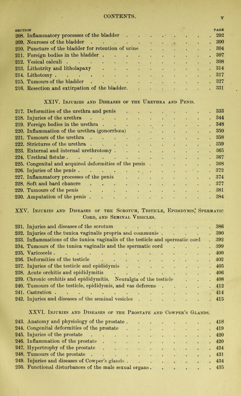 SECTION PAGE 208. Inflammatory processes of the bladder 292 209. Neuroses of the bladder 300 210. Puncture of the bladder for retention of urine 304 211. Foreign bodies in the bladder 307 212. Vesical calculi 308 213. Lithotrity and litholapaxy 314 214. Lithotomy 317 215. Tumours of the bladder 327 216. Resection and extirpation of the bladder 331 XXIV. Injuries and Diseases of the Urethra and Penis. 217. Deformities of the urethra and penis 333 218. Injuries of the urethra 344 219. Foreign bodies in the urethra 348 220. Inflammation of the urethra (gonorrhoea) 350 221. Tumours of the urethra 358 222. Strictures of the urethra 359 223. External and internal urethrotomy 365 224. Urethral fistulse 367 225. Congenital and acquired deformities of the penis 368 226. Injuries of the penis 372 227. Inflammatory processes of the penis 374 228. Soft and hard chancre 377 229. Tumours of the penis 381 230. Amputation of the penis 384 XXV. Injuries and Diseases of the Scrotum, Testicle, Epididymis* Spermatic Cord, and Seminal Vesicles. 231. Injuries and diseases of the scrotum 386 232. Injuries of the tunica vaginalis propria and communis 390 233. Inflammations of the tunica vaginalis of the testicle and spermatic cord . 392 234. Tumours of the tunica vaginalis and the spermatic cord .... 399 235. Varicocele 400 236. Deformities of the testicle 402 237. Injuries of the testicle and epididymis 405 238. Acute orchitis and epididymitis 406 239. Chronic orchitis and epididymitis. Neuralgia of the testicle . . . 408 240. Tumours of the testicle, epididymis, and vas deferens 442 241. Castration 414 242. Injuries and diseases of the seminal vesicles 415 XXVI. Injuries and Diseases of the Prostate and Cowper’s Glands. 243. Anatomy and physiology of the prostate 418 244. Congenital deformities of the prostate 419 245. Injuries of the prostate 420 246. Inflammation of the prostate 420 247. Hypertrophy of the prostate . 424 248. Tumours of the prostate 431 249. Injuries and diseases of Cowper’s glands 434 250. Functional disturbances of the male sexual organs ...... 435