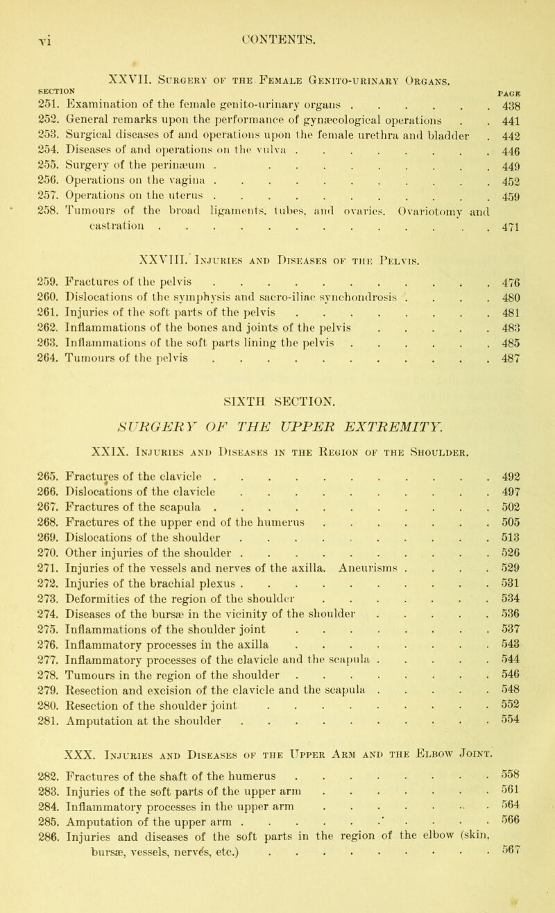 XXVII. Surgery of the Female Genito-urinary Organs, section Page 251. Examination of the female genito-urinary organs 438 252. General remarks upon the performance of gynaecological operations . . 441 253. Surgical diseases of and operations upon the female urethra and bladder . 442 254. Diseases of and operations on the vulva 446 255. Surgery of the perinaeum . 449 256. Operations on the vagina 452 257. Operations on the uterus 459 258. Tumours of the broad ligaments, tubes, and ovaries. Ovariotomy and castration ........... . 471 XXVIII. Injuries and Diseases of the Pelvis. 259. Fractures of the pelvis 476 260. Dislocations of the symphysis and sacro-iliac synchondrosis .... 480 261. Injuries of the soft parts of the pelvis 481 262. Inflammations of the bones and joints of the pelvis 483 263. Inflammations of the soft parts lining the pelvis 485 264. Tumours of the pelvis 487 SIXTH SECTION. SURGERY OF THE UPPER EXTREMITY. XXIX. Injuries and Diseases in the Region of the Shoulder. 265. Fractures of the clavicle 492 266. Dislocations of the clavicle 497 267. Fractures of the scapula 502 268. Fractures of the upper end of the humerus 505 269. Dislocations of the shoulder 513 270. Other injuries of the shoulder 526 271. Injuries of the vessels and nerves of the axilla. Aneurisms .... 529 272. Injuries of the brachial plexus 531 273. Deformities of the region of the shoulder 534 274. Diseases of the bursae in the vicinity of the shoulder 536 275. Inflammations of the shoulder joint 537 276. Inflammatory processes in the axilla 543 277. Inflammatory processes of the clavicle and the scapula 544 278. Tumours in the region of the shoulder 546 279. Resection and excision of the clavicle and the scapula 548 280. Resection of the shoulder joint 552 281. Amputation at the shoulder 554 XXX. Injuries and Diseases of the Upper Arm and the Elbow Joint. 282. Fractures of the shaft of the humerus 558 283. Injuries of the soft parts of the upper arm 561 284. Inflammatory processes in the upper arm 564 285. Amputation of the upper arm ' • • • 566 286. Injuries and diseases of the soft parts in the region of the elbow (skin, bursae, vessels, nerves, etc.) 567