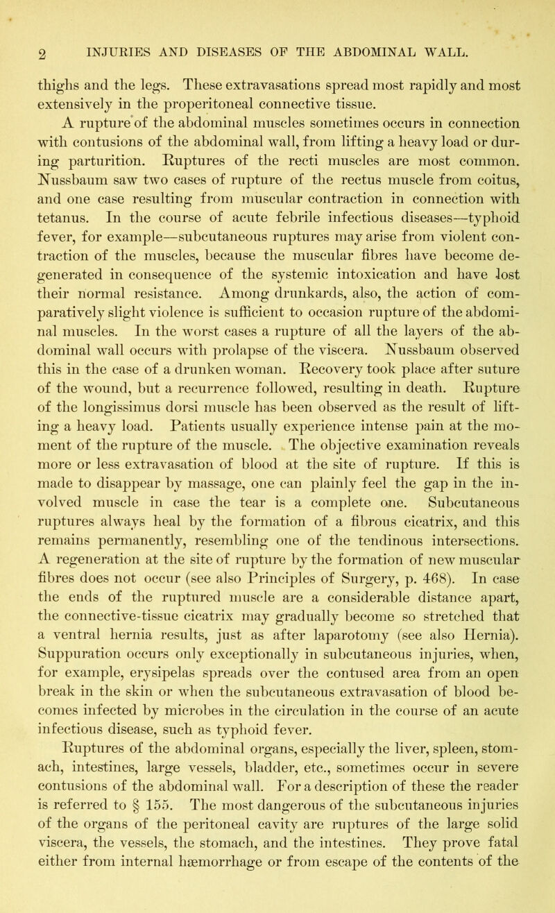 thighs and the legs. These extravasations spread most rapidly and most extensively in the properitoneal connective tissue. A rupture of the abdominal muscles sometimes occurs in connection with contusions of the abdominal wall, from lifting a heavy load or dur- ing parturition. Ruptures of the recti muscles are most common. Nussbaum saw two cases of rupture of the rectus muscle from coitus, and one case resulting from muscular contraction in connection with tetanus. In the course of acute febrile infectious diseases—typhoid fever, for example—subcutaneous ruptures may arise from violent con- traction of the muscles, because the muscular fibres have become de- generated in consequence of the systemic intoxication and have lost their normal resistance. Among drunkards, also, the action of com- paratively slight violence is sufficient to occasion rupture of the abdomi- nal muscles. In the worst cases a rupture of all the layers of the ab- dominal wall occurs with prolapse of the viscera. Nussbaum observed this in the case of a drunken woman. Recovery took place after suture of the wound, but a recurrence followed, resulting in death. Rupture of the longissimus dorsi muscle has been observed as the result of lift- ing a heavy load. Patients usually experience intense pain at the mo- ment of the rupture of the muscle. The objective examination reveals more or less extravasation of blood at the site of rupture. If this is made to disappear by massage, one can plainly feel the gap in the in- volved muscle in case the tear is a complete one. Subcutaneous ruptures always heal by the formation of a fibrous cicatrix, and this remains permanently, resembling one of the tendinous intersections. A regeneration at the site of rupture by the formation of new muscular fibres does not occur (see also Principles of Surgery, p. 468). In case the ends of the ruptured muscle are a considerable distance apart, the connective-tissue cicatrix may gradually become so stretched that a ventral hernia results, just as after laparotomy (see also Hernia). Suppuration occurs only exceptionally in subcutaneous injuries, when, for example, erysipelas spreads over the contused area from an open break in the skin or when the subcutaneous extravasation of blood be- comes infected by microbes in the circulation in the course of an acute infectious disease, such as typhoid fever. Ruptures of the abdominal organs, especially the liver, spleen, stom- ach, intestines, large vessels, bladder, etc., sometimes occur in severe contusions of the abdominal wall. For a description of these the reader is referred to § 155. The most dangerous of the subcutaneous injuries of the organs of the peritoneal cavity are ruptures of the large solid viscera, the vessels, the stomach, and the intestines. They prove fatal either from internal haemorrhage or from escape of the contents of the