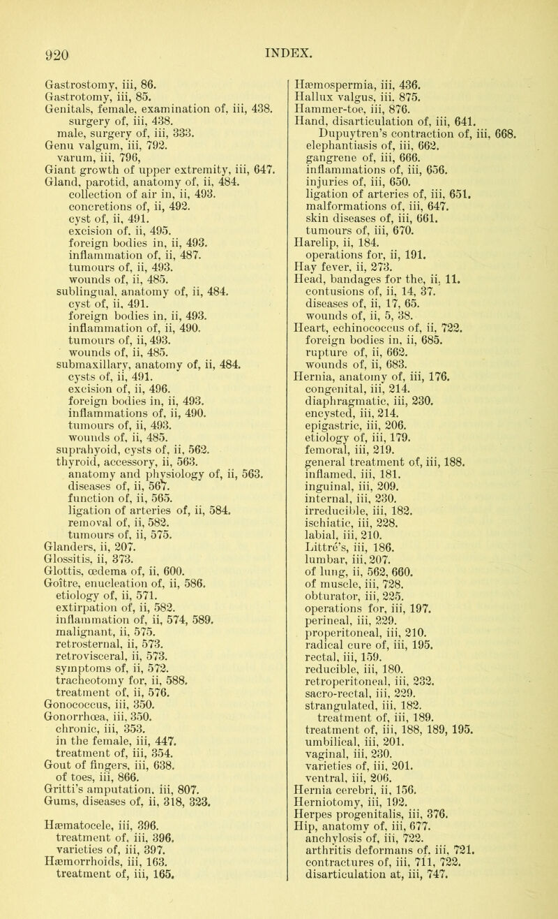 Gastrostomy, iii, 86. Gastrotomy, iii, 85. Genitals, female, examination of, iii, 438. surgery of, iii, 438. male, surgery of, iii, 333. Genu valgum, iii, 792. varum, iii, 796, Giant growth of upper extremity, iii, 647. Gland, parotid, anatomy of, ii, 484. collection of air in, ii, 493. concretions of, ii, 492. cyst of, ii, 491. excision of. ii, 495. foreign bodies in, ii, 493. inflammation of, ii, 487. tumours of, ii, 493. wounds of, ii, 485. sublingual, anatomy of, ii, 484. cyst of, ii, 491. foreign bodies in, ii, 493. inflammation of, ii, 490. tumours of, ii, 493. wounds of, ii, 485. submaxillary, anatomy of, ii, 484. cysts of, ii, 491. excision of, ii, 496. foreign bodies in, ii, 493. inflammations of, ii, 490. tumours of, ii, 493. wounds of, ii, 485. suprahyoid, cysts of, ii, 562. thyroid, accessory, ii, 563. anatomy and physiology of, ii, 563. diseases of, ii, 567. function of, ii, 565. ligation of arteries of, ii, 584. removal of, ii, 582. tumours of, ii, 575. Glanders, ii, 207. Glossitis, ii, 373. Glottis, oedema of, ii, 600. Goitre, enucleation of, ii, 586. etiology of, ii, 571. extirpation of, ii, 582. inflammation of, ii, 574, 589, malignant, ii, 575. retrosternal, ii, 573. retrovisceral, ii, 573. symptoms of, ii, 572. tracheotomy for, ii, 588. treatment of, ii, 576. Gonococcus, iii, 350. Gonorrhoea, iii, 350. chronic, iii, 353. in the female, iii, 447. treatment of, iii, 354. Gout of fingers, iii, 638. of toes, iii, 866. Gritti’s amputation, iii, 807. Gums, diseases of, ii, 318, 323. Hematocele, iii, 396. treatment of, iii, 396, varieties of, iii, 397. Haemorrhoids, iii, 163. treatment of, iii, 165. Haemospermia, iii, 436. Hallux valgus, iii, 875. Hammer-toe, iii, 876. Hand, disarticulation of, iii, 641. Dupuytren’s contraction of, iii, 668. elephantiasis of, iii, 662. gangrene of, iii, 666. inflammations of, iii, 656. injuries of, iii, 650. ligation of arteries of, iii, 651. malformations of, iii, 647. skin diseases of, iii, 661. tumours of, iii, 670. Harelip, ii, 184. operations for, ii, 191. Hay fever, ii, 273. Head, bandages for the, ii. 11. contusions of, ii, 14, 37. diseases of, ii, 17, 65. wounds of, ii, 5, 38. Heart, echinococcus of, ii, 722. foreign bodies in, ii, 685. rupture of, ii, 662. wounds of, ii, 683. Hernia, anatomy of, iii, 176. congenital, iii, 214. diaphragmatic, iii, 230. encysted, iii, 214. epigastric, iii, 206. etiology of, iii, 179. femoral, iii, 219. general treatment of, iii, 188. inflamed, iii, 181. inguinal, iii, 209. internal, iii, 230. irreducible, iii, 182. ischiatic, iii, 228. labial, iii, 210. Littre’s, iii, 186. lumbar, iii, 207. of lung, ii, 562, 660. of muscle, iii, 728. obturator, iii, 225. operations for, iii, 197. perineal, iii, 229. properitoneal, iii, 210. radical cure of, iii, 195. rectal, iii, 159. reducible, iii, 180. retroperitoneal, iii, 232. sacro-rectal, iii, 229. strangulated, iii, 182. treatment of, iii, 189. treatment of, iii, 188, 189, 195. umbilical, iii, 201. vaginal, iii, 230. varieties of, iii, 201. ventral, iii, 206. Hernia cerebri, ii, 156. Herniotomy, iii, 192. Herpes progenitalis, iii, 376. Hip, anatomy of, iii, 677. anchylosis of, iii, 722. arthritis deformans of, iii, 721. contractures of, iii, 711, 722. disarticulation at, iii, 747.