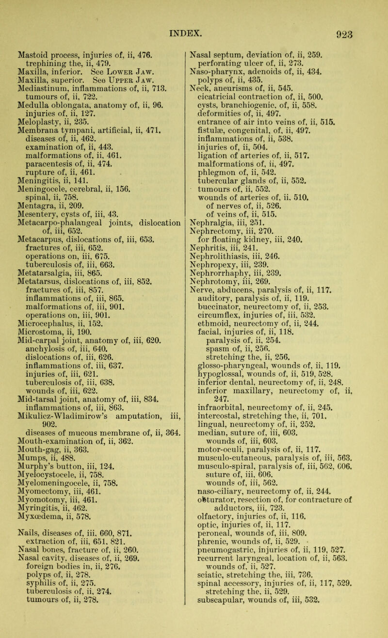 Mastoid process, injuries of, ii, 476. trephining the, ii, 479. Maxilla, inferior. See Lower Jaw. Maxilla, superior. See Upper Jaw. Mediastinum, inflammations of, ii, 713. tumours of, ii, 722. Medulla oblongata, anatomy of, ii, 96. injuries of, ii, 127. Meloplasty, ii, 285. Membrana tympani, artificial, ii, 471. diseases of, ii, 462. examination of, ii, 443. malformations of, ii, 461. paracentesis of, ii. 474. rupture of, ii, 461. Meningitis, ii, 141. Meningocele, cerebral, ii, 156. spinal, ii, 758. Mentagra, ii, 209. Mesentery, cysts of, iii, 43. Metacarpo-phalangeal joints, dislocation of, iii, 652. Metacarpus, dislocations of, iii, 653. fractures of, iii, 652. operations on, iii, 675. tuberculosis of, iii, 663. Metatarsalgia, iii, 865. Metatarsus, dislocations of, iii, 852. fractures of, iii, 857. inflammations of, iii, 865. malformations of, iii, 901. operations on, iii, 901. Microcephalus, ii, 152. Microstoma, ii, 190. Mid-carpal joint, anatomy of, iii, 620. anchylosis of, iii, 640. dislocations of, iii, 626. inflammations of, iii, 637. injuries of, iii, 621. tuberculosis of, iii, 638. wounds of, iii, 622. Mid-tarsal joint, anatomy of, iii, 834. inflammations of, iii, 863. Mikulicz-Wladimirow’s amputation, iii, 902. diseases of mucous membrane of, ii, 364. Mouth-examination of, ii, 362. Mouth-gag, ii, 363. Mumps, ii, 488. Murphy’s button, iii, 124. Myelocystocele, ii, 758. Myelomeningocele, ii, 758. Myomectomy, iii, 461. Myomotomy, iii, 461. Myringitis, ii, 462. Myxcedema, ii, 578. Nails, diseases of, iii, 660, 871. extraction of, iii, 651, 821. Nasal bones, fracture of, ii, 260. Nasal cavity, diseases of, ii, 269. foreign bodies in, ii, 276. polyps of, ii, 278. syphilis of, ii, 275. tuberculosis of, ii, 274. tumours of, ii, 278. Nasal septum, deviation of, ii, 259. perforating ulcer of, ii, 273. Naso-pharynx, adenoids of, ii, 434. polyps of, ii, 435. Neck, aneurisms of, ii, 545. cicatricial contraction of, ii, 500. cysts, branchiogenic, of, ii, 558. deformities of, ii, 497. entrance of air into veins of, ii, 515. fistulae, congenital, of, ii, 497. inflammations of, ii, 538. injuries of, ii, 504. ligation of arteries of, ii, 517. malformations of, ii, 497. phlegmon of, ii, 542. tubercular glands of, ii, 552. tumours of, ii, 552. wounds of arteries of, ii. 510. of nerves of, ii, 526. of veins of, ii, 515. Nephralgia, iii, 251. Nephrectomy, iii, 270. for floating kidney, iii, 240. Nephritis, iii, 241. Nephrolithiasis, iii, 246. Nephropexy, iii, 239. Nephrorrhaphy, iii, 239. Nephrotomy, iii, 269. Nerve, abducens, paralysis of, ii, 117. auditory, paralysis of, ii, 119. buccinator, neurectomy of, ii, 253. circumflex, injuries of, iii, 532. ethmoid, neurectomy of, ii, 244. facial, injuries of, ii, 118. paralysis of, ii, 254. spasm of, ii, 256. stretching the, ii, 256. glosso-pharyngeal, wounds of, ii, 119. hypoglossal, wounds of, ii, 519, 528. inferior dental, neurectomy of, ii, 248. inferior maxillary, neurectomy of, ii, 247. infraorbital, neurectomy of, ii, 245. intercostal, stretching the, ii, 701. lingual, neurectomy of, ii, 252. median, suture of, iii, 603. wounds of, iii, 603. motor-oculi, paralysis of, ii, 117. musculo-cutaneous, paralysis of, iii, 563. musculo-spiral, paralysis of, iii, 562, C06. suture of, iii, 606. wounds of, iii, 562. naso-ciliary, neurectomy of, ii, 244. obturator, resection of, for contracture of adductors, iii, 723. olfactory, injuries of, ii, 116. optic, injuries of, ii, 117. peroneal, wounds of, iii, 809. phrenic, wounds of, ii, 529. pneumogastric, injuries of, ii, 119, 527. recurrent laryngeal, location of, ii, 563. wounds of, ii, 527. sciatic, stretching the, iii, 736. spinal accessory, injuries of, ii, 117, 529. stretching the, ii, 529. subscapular, wounds of, iii, 532.