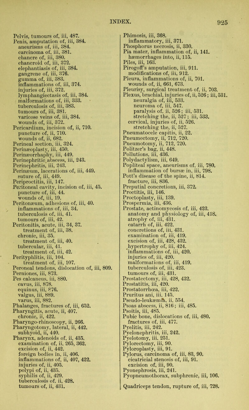 Pelvis, tumours of, iii, 487. Penis, amputation of, iii, 384. aneurisms of, iii, 384. carcinoma of, iii, 381. chancre of, iii, 380. chancroid of, iii, 372. elephantiasis of, iii, 384. gangrene of, iii, 376. gumma of, iii, 383. inflammations of, iii, 374. injuries of, iii, 372. lymphangiectasis of, iii, 384. : malformations of, iii, 333. tuberculosis of, iii, 383. tumours of, iii, 381. varicose veins of, iii, 384. wounds of, iii, 372. Pericardium, incision of, ii, 710. puncture of, ii, 710. wounds of, ii, 682. Perineal section, iii, 324. Peringeoplasty, iii, 450. Perinaeorrhaphy, iii, 449. Perinephritic, abscess, iii, 243. Perinephritis, iii, 243. Perinaeum, lacerations of, iii, 449. suture of, iii, 449. Periproctitis, iii, 147. Peritoneal cavity, incision of, iii, 45. puncture of, iii, 44. wounds of, iii, 19. Peritonaeum, adhesions of. iii, 40. inflammations of, iii, 34. tuberculosis of, iii, 41. tumours of, iii, 42. Peritonitis, acute, iii, 34, 37. treatment of, iii, 38. chronic, iii, 35. treatment of, iii, 40. tubercular, iii, 41. treatment of', iii, 42. Perityphlitis, iii, 104. treatment of, iii, 107. Peroneal tendons, dislocation of, iii, 809. Perniones, iii, 873. Pes calcaneus, iii, 880. cavus, iii, 878. equinus, iii, 876. valgus, iii, 889. varus, iii, 882. Phalanges, fractures of, iii, 652. Pharyngitis, acute, ii, 407. chronic, ii, 422. Pharvngo-rhinoscopy, ii, 266. Pharyngotomy, lateral, ii, 442. subhyoid, ii, 440. Pharynx, adenoids of, ii, 435. examination of, ii, 265, 362. excision of, ii, 442. foreign bodies in, ii, 406. inflammations of, ii, 407, 422. injuries of, ii, 405. polypi of, ii, 435. syphilis of, ii, 429. tuberculosis of. ii, 428. tumours of, ii, 431. Phimosis, iii, 368. inflammatory, iii, 371. Phosphorus necrosis, ii, 330. Pia mater, inflammation of, ii, 141. haemorrhages into, ii, 115. Piles, iii, 163. Pirogoff’s amputation, iii, 911. modifications of, iii, 912. Pleura, inflammations of, ii, 701. wounds of, ii, 661, 673. Pleurisy, surgical treatment of, ii, 703. Plexus, brachial, injuries of, ii, 526; iii, 531. neuralgia of, iii, 533. neuroma of, iii, 547. paralysis of, ii, 526; iii, 531. stretching the, ii, 527; iii, 533. cervical, injuries of, ii, 526. stretching the, ii, 527. Pneumatocele capitis, ii, 22. Pneumectomy, ii, 712, 720. Pneumotomy, ii, 712, 720. Politzer’s bag, ii, 448. Pollutions, iii, 436. Polydactylism, iii, 649. Popliteal space, aneurisms of, iii, 780. inflammation of bursae in, iii, 798. Pott’s disease of’the spine, ii, 814. fracture, iii, 836. Preputial concretions, iii, 372. Proctitis, iii, 146. Proctoplasty, iii, 139. Prospermia, iii, 436. Prostate, actinomycosis of, iii, 423. anatomy and physiology of, iii, 418. atrophy of, iii, 431. catarrh of, iii, 422. concretions of, iii, 431. examination of, iii, 419. excision of, iii, 428, 432. ^hypertrophy of, iii, 424. ‘inflammations of, iii, 420. injuries of, iii, 420. malformations of, iii, 419. tuberculosis of, iii, 423. tumours of, iii, 431. Prostatectomy, iii, 428, 432. Prostatitis, iii, 420. Prostatorrhcea, iii, 422. Pruritus ani, iii, 145. Pseudo-leukaemfli, ii, 554. Psoas abscess, ii, 816; iii, 485. Psoitis, iii, 485. Pubic bone, dislocations of, iii, 480. fractures of, iii, 477. Pyelitis, iii, 242. Pyelonephritis, iii, 242. Pyelotomy, iii. 251. Pylorectomy, iii, 90. Pyloroplasty, iii, 91. Pylorus, carcinoma of, iii, 83, 90. cicatricial stenosis of, iii, 91. excision of, iii, 90. Pyonephrosis, iii, 241. Pyopneumothorax, subphrenic, iii, 106. Quadriceps tendon, rupture of, iii, 728.