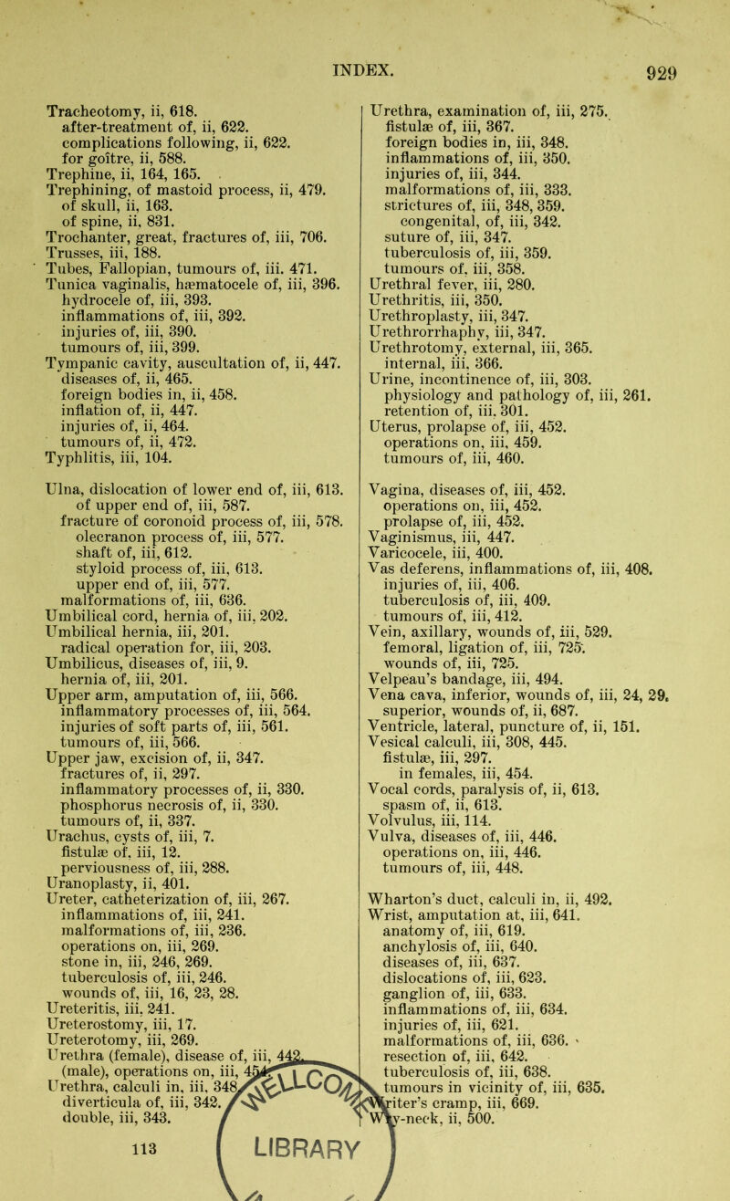 Tracheotomy, ii, 618. after-treatment of, ii, 622. complications following, ii, 622. for goitre, ii, 588. Trephine, ii, 164, 165. Trephining, of mastoid process, ii, 479. of skull, ii, 163. of spine, ii, 831. Trochanter, great, fractures of, iii, 706. Trusses, iii, 188. Tubes, Fallopian, tumours of, iii. 471. Tunica vaginalis, haematocele of, iii, 396. hydrocele of, iii, 393. inflammations of, iii, 392. injuries of, iii, 390. tumours of, iii, 399. Tympanic cavity, auscultation of, ii, 447. diseases of, ii, 465. foreign bodies in, ii, 458. inflation of, ii, 447. injuries of, ii, 464. tumours of, ii, 472. Typhlitis, iii, 104. Urethra, examination of, iii, 275. fistulae of, iii, 367. foreign bodies in, iii, 348. inflammations of, iii, 350. injuries of, iii, 344. malformations of, iii, 333. strictures of, iii, 348, 359. congenital, of, iii, 342. suture of, iii, 347. tuberculosis of, iii, 359. tumours of, iii, 358. Urethral fever, iii, 280. Urethritis, iii, 350. Urethroplasty, iii, 347. Urethrorrhaphy, iii, 347. Urethrotomy, external, iii, 365. internal, iii. 366. Urine, incontinence of, iii, 303. physiology and pathology of, iii, 261. retention of, iii, 301. Uterus, prolapse of, iii, 452. operations on, iii, 459. tumours of, iii, 460. Ulna, dislocation of lower end of, iii, 613. of upper end of, iii, 587. fracture of coronoid process of, iii, 578. olecranon process of, iii, 577. shaft of, iii, 612. styloid process of, iii, 613. upper end of, iii, 577. malformations of, iii, 636. Umbilical cord, hernia of, iii, 202. Umbilical hernia, iii, 201. radical operation for, iii, 203. Umbilicus, diseases of, iii, 9. hernia of, iii, 201. Upper arm, amputation of, iii, 566. inflammatory processes of, iii, 564. injuries of soft parts of, iii, 561. tumours of, iii, 566. Upper jaw, excision of, ii, 347. fractures of, ii, 297. inflammatory processes of, ii, 330. phosphorus necrosis of, ii, 330. tumours of, ii, 337. Urachus, cysts of, iii, 7. fistulas of, iii, 12. perviousness of, iii, 288. Uranoplasty, ii, 401. Ureter, catheterization of, iii, 267. inflammations of, iii, 241. malformations of, iii, 236. operations on, iii, 269. stone in, iii, 246, 269. tuberculosis of, iii, 246. wounds of, iii, 16, 23, 28. Ureteritis, iii, 241. Ureterostomy, iii, 17. Ureterotomy, iii, 269. Urethra (female), disease of, iii, (male), operations on, i Urethra, calculi in, iii, 3' diverticula of, iii, 342. double, iii, 343. 113 Vagina, diseases of, iii, 452. operations on, iii, 452. prolapse of, iii, 452. Vaginismus, iii, 447. Varicocele, iii, 400. Vas deferens, inflammations of, iii, 408. injuries of, iii, 406. tuberculosis of, iii, 409. tumours of, iii, 412. Vein, axillary, wounds of, iii, 529. femoral, ligation of, iii, 725'. wounds of, iii, 725. Velpeau’s bandage, iii, 494. Vena cava, inferior, wounds of, iii, 24, 29. superior, wounds of, ii, 687. Ventricle, lateral, puncture of, ii, 151. Vesical calculi, iii, 308, 445. fistulae, iii, 297. in females, iii, 454. Vocal cords, paralysis of, ii, 613. spasm of, ii, 613. Volvulus, iii, 114. Vulva, diseases of, iii, 446. operations on, iii, 446. tumours of, iii, 448. Wharton’s duct, calculi in, ii, 492. Wrist, amputation at, iii, 641. anatomy of, iii, 619. anchylosis of, iii, 640. diseases of, iii, 637. dislocations of, iii, 623. ganglion of, iii, 633. inflammations of, iii, 634. injuries of, iii, 621. malformations of, iii, 636. ' resection of, iii, 642. tuberculosis of, iii, 638. tumours in vicinity of, iii, 635. iter’s cramp, iii, 669. -neck, ii, 500.