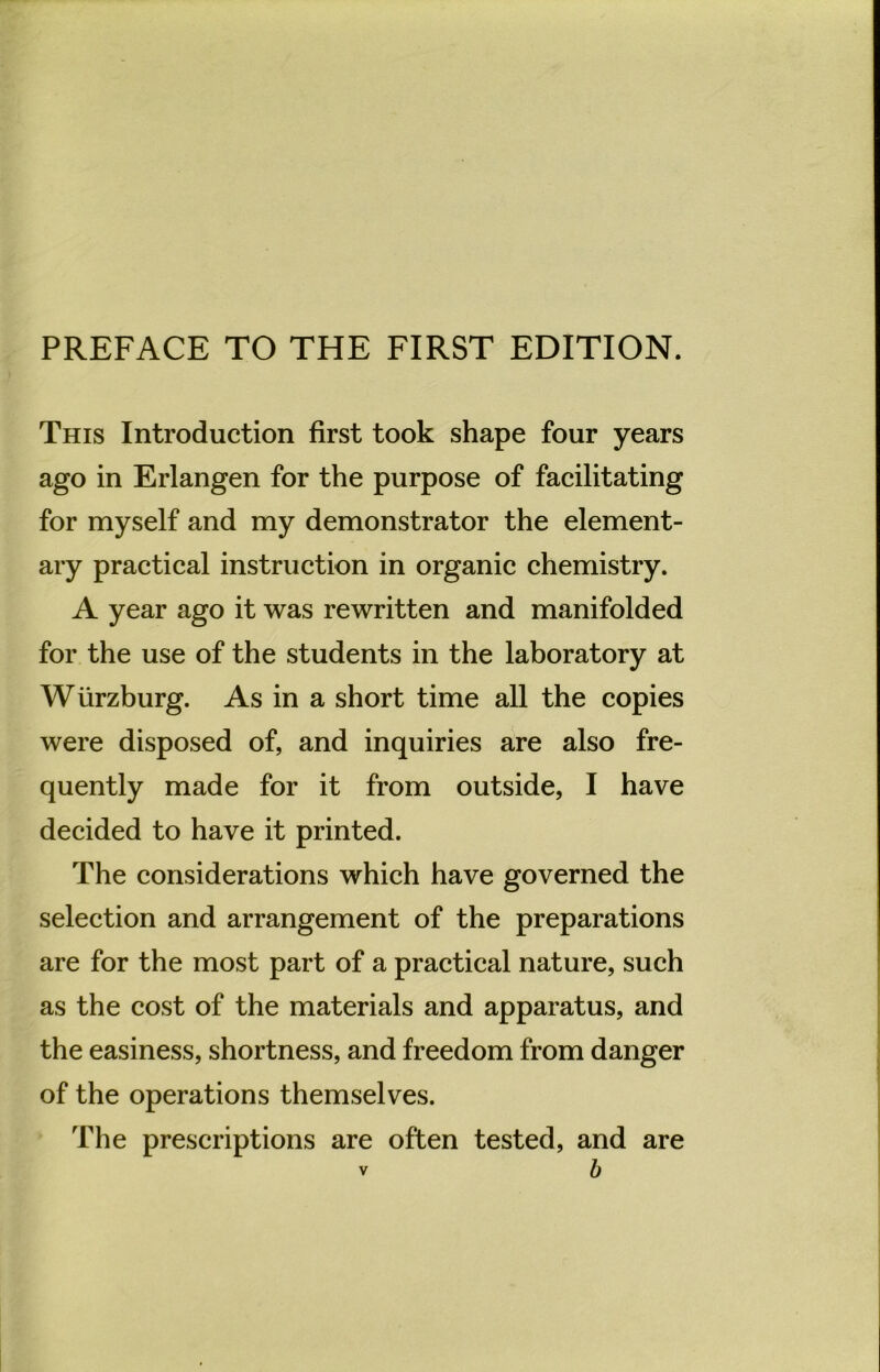 PREFACE TO THE FIRST EDITION. This Introduction first took shape four years ago in Erlangen for the purpose of facilitating for myself and my demonstrator the element- ary practical instruction in organic chemistry. A year ago it was rewritten and manifolded for the use of the students in the laboratory at Würzburg. As in a short time all the copies were disposed of, and inquiries are also fre- quently made for it from outside, I have decided to have it printed. The considerations which have governed the selection and arrangement of the preparations are for the most part of a practical nature, such as the cost of the materials and apparatus, and the easiness, shortness, and freedom from danger of the operations themselves. The prescriptions are often tested, and are