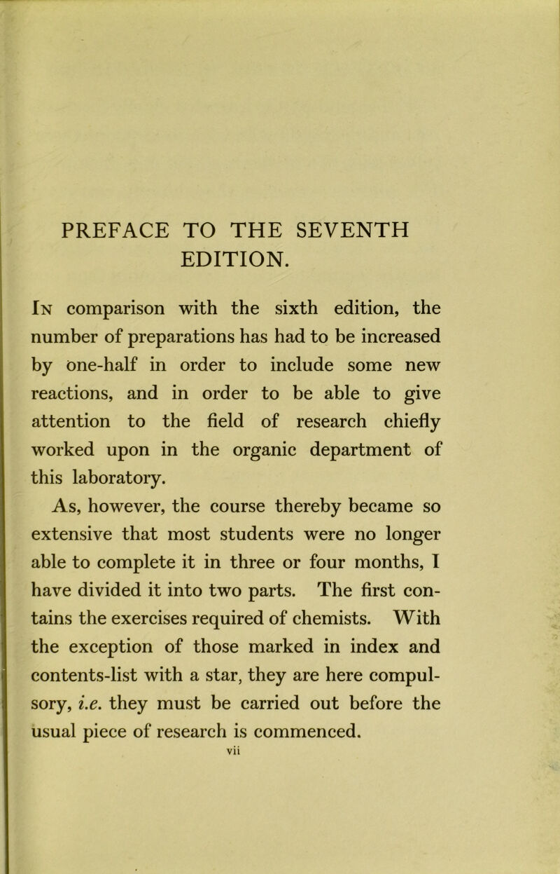 EDITION. In comparison with the sixth edition, the number of preparations has had to be increased by one-half in Order to include some new reactions, and in Order to be able to give attention to the field of research chiefly worked upon in the organic department of this laboratory. As, however, the course thereby became so extensive that most students were no longer able to complete it in three or four months, I have divided it into two parts. The first con- tains the exercises required of chemists. With the exception of those marked in index and contents-list with a star, they are here compul- sory, i.e. they must be carried out before the usual piece of research is commenced.