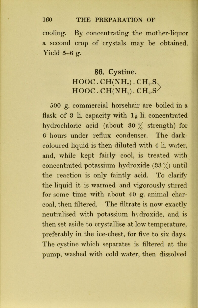cooling. By concentrating the mother-liquor a second crop of crystals may be obtained. Yield 5-6 g. 86. Cystine. HOOC . CH(NH2). CH2.S HOOC . CH(NH2). CH,S/ 500 g. commercial horsehair are boiled in a flask of 3 li. capacity with 1^ li. concentrated hydrochloric acid (about 30 % strength) for 6 hours under reflux condenser. The dark- coloured liquid is then diluted with 4 li. water, and, while kept fairly cool, is treated with concentrated potassium hydroxide (33 %) until the reaction is only faintly acid. To clarify the liquid it is warmed and vigorously stirred for some time with about 40 g. animal char- coal, then filtered. The filtrate is now exactly neutralised with potassium hydroxide, and is then set aside to crystallise at low temperature, preferably in the ice-chest, for five to six days. The cystine which separates is filtered at the pump, washed with cold water, then dissolved
