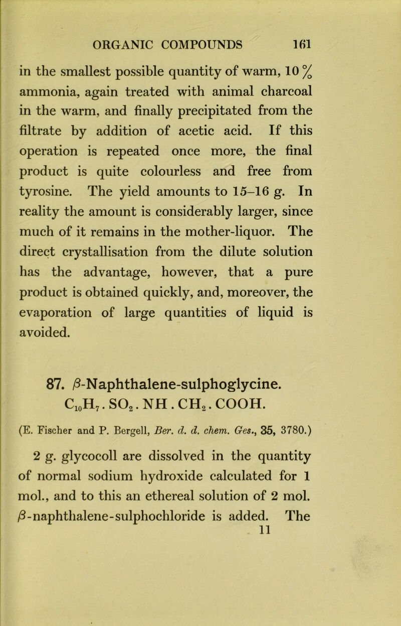 in the smallest possible quantity of warm, 10 % ammonia, again treated with animal charcoal in the warm, and finally precipitated from the filtrate by addition of acetic acid. If this Operation is repeated once more, the final product is quite colourless and free from tyrosine. The yield amounts to 15-16 g. In reality the amount is considerably larger, since much of it remains in the mother-liquor. The direct crystallisation from the dilute solution has the advantage, however, that a pure product is obtained quickly, and, moreover, the evaporation of large quantities of liquid is avoided. 87. ß-Naphthalene-sulphoglycine. C10H7. S02. NH . CH2. COOH. (E. Fischer and P. Bergeil, Ber. d. d. chem. Ges., 35, 3780.) 2 g. glycocoll are dissolved in the quantity of normal sodium hydroxide calculated for 1 mol., and to this an ethereal solution of 2 mol. ß-naphthalene-sulphochloride is added. The 11